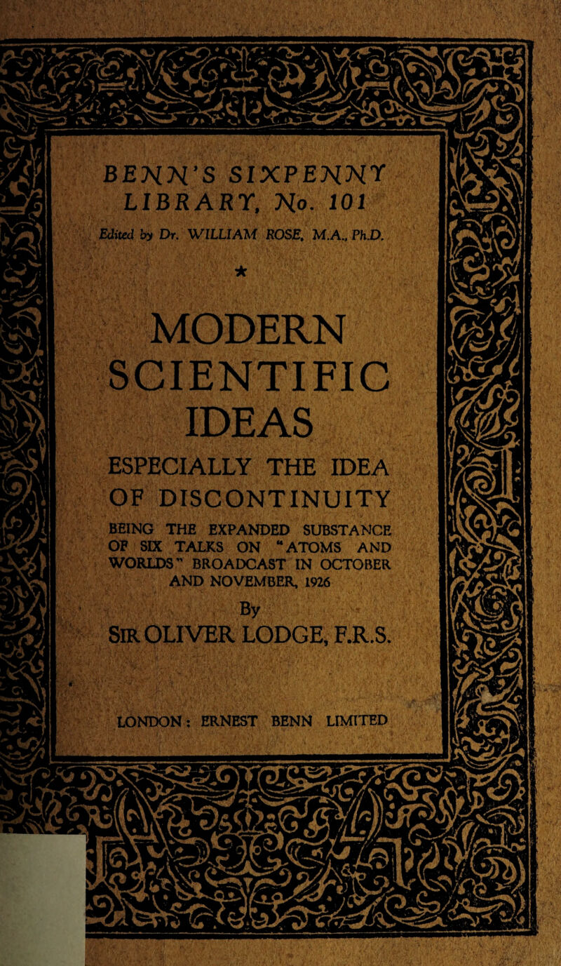 BEHN’S SIXPENNY LIBRARY, No. 101 Edited by Dr. WILLIAM ROSE, M.A., PhD. MODERN SCIENTIFIC IDEAS ESPECIALLY THE IDEA OF DISCONTINUITY BEING THE EXPANDED SUBSTANCE OF SIX TALKS ON “ATOMS AND WORLDS” BROADCAST IN OCTOBER AND NOVEMBER, 1926 SIR OLIVER LODGE, F.R.S LONDON: ERNEST BENN LIMITED