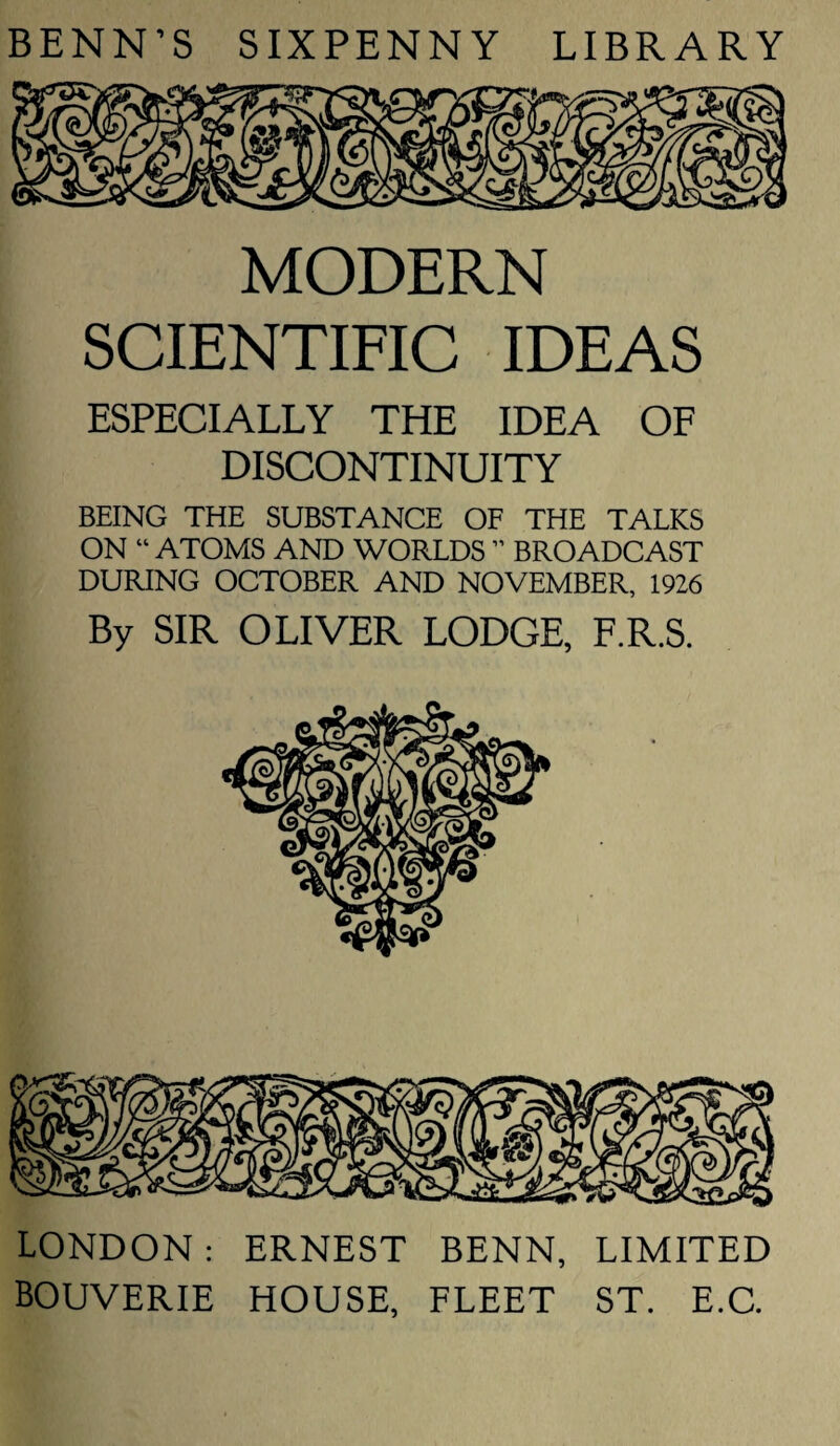 BENN’S SIXPENNY LIBRARY MODERN SCIENTIFIC IDEAS ESPECIALLY THE IDEA OF DISCONTINUITY BEING THE SUBSTANCE OF THE TALKS ON “ ATOMS AND WORLDS ” BROADCAST DURING OCTOBER AND NOVEMBER, 1926 By SIR OLIVER LODGE, F.R.S. LONDON: ERNEST BENN, LIMITED BOUVERIE HOUSE, FLEET ST. E.C.