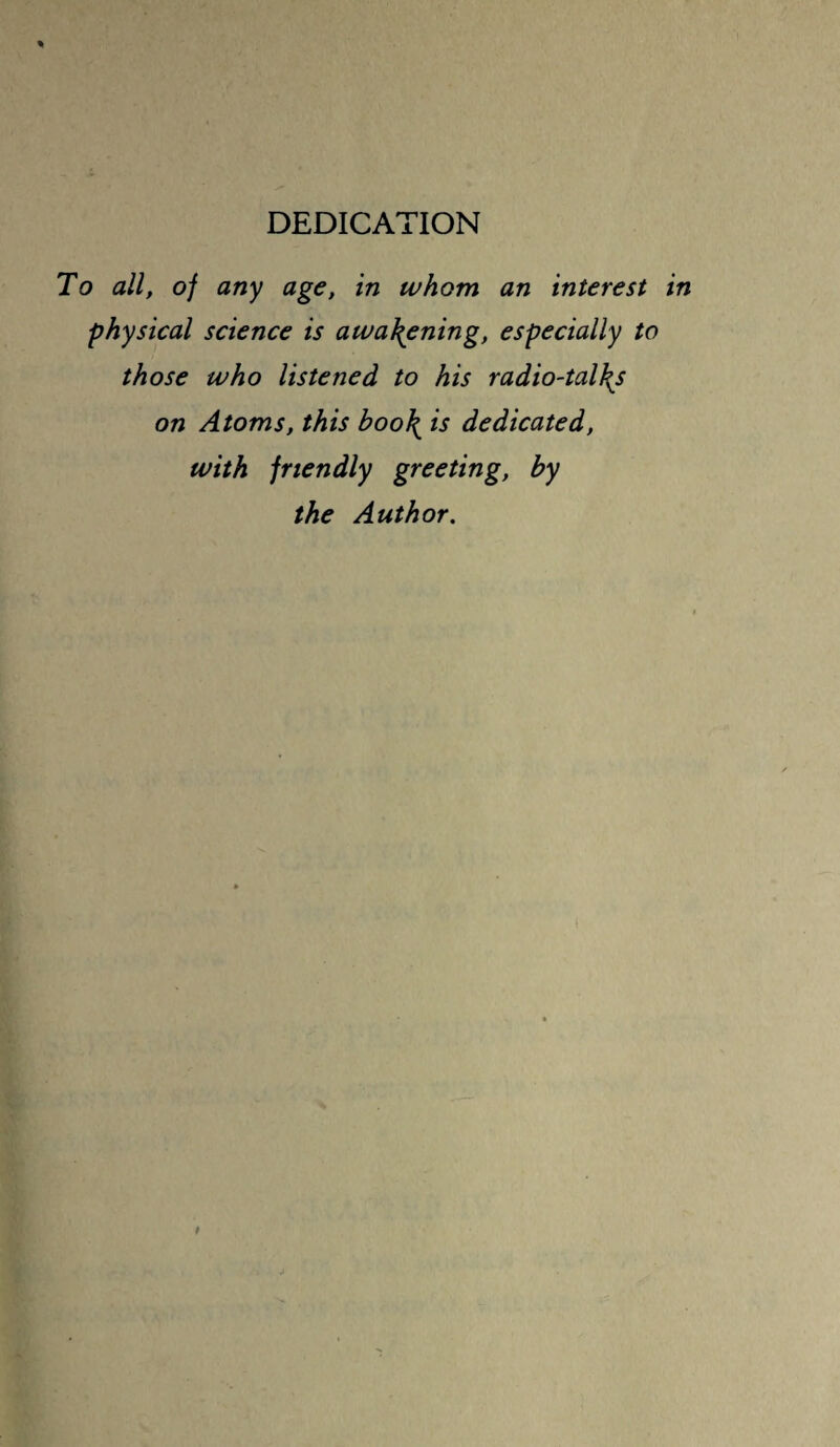 DEDICATION To all, of any age, in whom an interest in physical science is awakening, especially to those who listened to his radio-talks on Atoms, this boo\ is dedicated, with friendly greeting, by the Author.