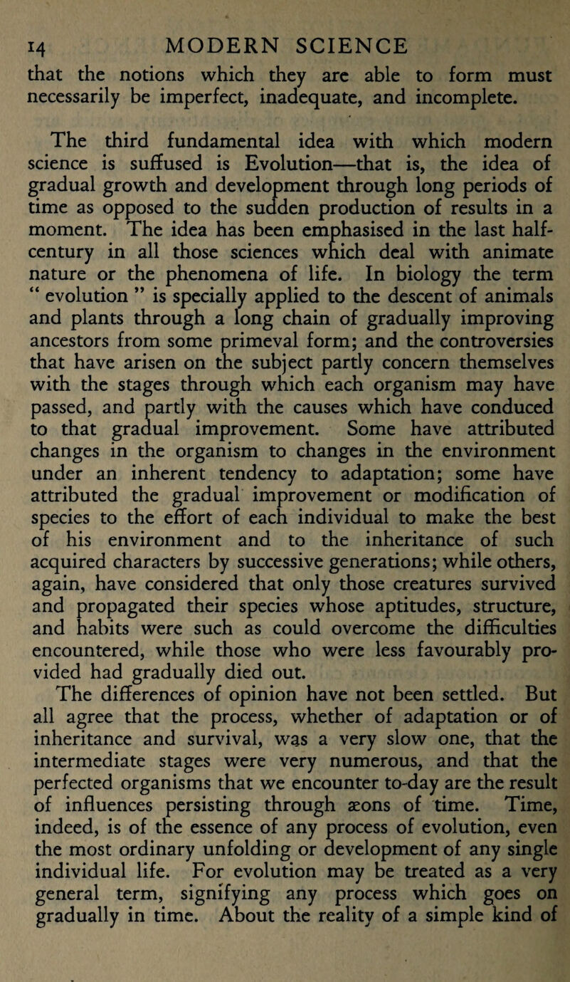 that the notions which they are able to form must necessarily be imperfect, inadequate, and incomplete. The third fundamental idea with which modern science is suffused is Evolution—that is, the idea of gradual growth and development through long periods of time as opposed to the sudden production of results in a moment. The idea has been emphasised in the last half- century in all those sciences which deal with animate nature or the phenomena of life. In biology the term “ evolution ” is specially applied to the descent of animals and plants through a long chain of gradually improving ancestors from some primeval form; and the controversies that have arisen on the subject partly concern themselves with the stages through which each organism may have passed, and partly with the causes which have conduced to that gradual improvement. Some have attributed changes in the organism to changes in the environment under an inherent tendency to adaptation; some have attributed the gradual improvement or modification of species to the effort of each individual to make the best of his environment and to the inheritance of such acquired characters by successive generations; while others, again, have considered that only those creatures survived and propagated their species whose aptitudes, structure, and habits were such as could overcome the difficulties encountered, while those who were less favourably pro¬ vided had gradually died out. The differences of opinion have not been settled. But all agree that the process, whether of adaptation or of inheritance and survival, was a very slow one, that the intermediate stages were very numerous, and that the perfected organisms that we encounter to-day are the result of influences persisting through aeons of time. Time, indeed, is of the essence of any process of evolution, even the most ordinary unfolding or development of any single individual life. For evolution may be treated as a very general term, signifying any process which goes on gradually in time. About the reality of a simple kind of