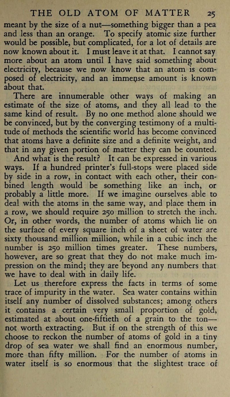 meant by the size of a nut—something bigger than a pea and less than an orange. To specify atomic size further would be possible, but complicated, for a lot of details are now known about it. I must leave it at that. I cannot say more about an atom until I have said something about electricity, because we now know that an atom is com¬ posed of electricity, and an immense amount is known about that. There are innumerable other ways of making an estimate of the size of atoms, and they all lead to the same kind of result. By no one method alone should we be convinced, but by the converging testimony of a multi¬ tude of methods the scientific world has become convinced that atoms have a definite size and a definite weight, and that in any given portion of matter they can be counted. And what is the result? It can be expressed in various ways. If a hundred printer’s full-stops were placed side by side in a row, in contact with each other, their con- bined length would be something like an inch, or probably a little more. If we imagine ourselves able to deal with the atoms in the same way, and place them in a row, we should require 250 million to stretch the inch. Or, in other words, the number of atoms which lie on the surface of every square inch of a sheet of water are sixty thousand million million, while in a cubic inch the number is 250 million times greater. These numbers, however, are so great that they do not make much im¬ pression on the mind; they are beyond any numbers that we have to deal with in daily life. Let us therefore express the facts in terms of some trace of impurity in the water. Sea water contains within itself any number of dissolved substances; among others it contains a certain very small proportion of gold, estimated at about one-fiftieth of a grain to the ton— not worth extracting. But if on the strength of this we choose to reckon the number of atoms of gold in a tiny drop of sea water we shall find an enormous number, more than fifty million. For the number of atoms in water itself is so enormous that the slightest trace of