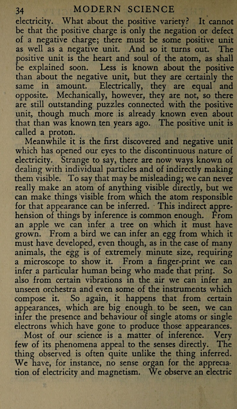 electricity. What about the positive variety? It cannot be that the positive charge is only the negation or defect of a negative charge; there must be some positive unit as well as a negative unit. And so it turns out. The positive unit is the heart and soul of the atom, as shall be explained soon. Less is known about the positive than about the negative unit, but they are certainly the same in amount. Electrically, they are equal and opposite. Mechanically, however, they are not, so there are still outstanding puzzles connected with the positive unit, though much more is already known even about that than was known ten years ago. The positive unit is called a proton. Meanwhile it is the first discovered and negative unit which has opened our eyes to the discontinuous nature of electricity. Strange to say, there are now ways known of dealing with individual particles and of indirectly making them visible. To say that may be misleading; we can never really make an atom of anything visible directly, but we can make things visible from which the atom responsible for that appearance can be inferred. ■ This indirect appre¬ hension of things by inference is common enough. From an apple we can infer a tree on which it must have grown. From a bird we can infer an egg from which it must have developed, even though, as in the case of many animals, the egg is of extremely minute size, requiring a microscope to show it. From a finger-print we can infer a particular human being who made that prinp. So also from certain vibrations in the air we can infer an unseen orchestra and even some of the instruments which compose it. So again, it happens that from certain appearances, which are big enough to be seen, we can infer the presence and behaviour of single atoms or single electrons which have gone to produce those appearances. Most of our science is a matter of inference. Very few of its phenomena appeal to the senses directly. The thing observed is often quite unlike the thing inferred. We have, for instance, no sense organ for the apprecia¬ tion of electricity and magnetism. We observe an electric