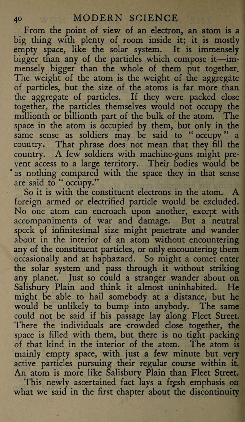 From the point of view of an electron, an atom is a big thing with plenty of room inside it; it is mostly empty space, like the solar system. It is immensely bigger than any of the particles which compose it—im¬ mensely bigger than the whole of them put together. The weight of the atom is the weight of the aggregate of particles, but the size of the atoms is far more than the aggregate of particles. If they were packed close together, the particles themselves would not occupy the millionth or billionth part of the bulk of the atom. The space in the atom is occupied by them, but only in the same sense as soldiers may be said to “ occupv ” a country. That phrase does not mean that they fill the country. A few soldiers with machine-guns might pre¬ vent access to a large territory. Their bodies would be * as nothing compared with the space they in that sense are said to “ occupy.” So it is with the constituent electrons in the atom. A foreign armed or electrified particle would be excluded. No one atom can encroach upon another, except with accompaniments of war and damage. But a neutral speck <?f infinitesimal size might penetrate and wander about in the interior of an atom without encountering any of the constituent particles, or only encountering them occasionally and at haphazard. So might a comet enter the solar system and pass through it without striking any planet. Just so could a stranger wander about on Salisbury Plain and think it almost uninhabited. He might be able to hail somebody at a distance, but he would be unlikely to bump into anybody. The same could not be said if his passage lay along Fleet Street. There the individuals are -crowded close together, the space is filled with them, but there is no tight packing of that kind in the interior of the atom. The atom is mainly empty space, with just a few minute but very active particles pursuing their regular course within it. An atom is more like Salisbury Plain than Fleet Street. This newly ascertained fact lays a frpsh emphasis on what we said in the first chapter about the discontinuity