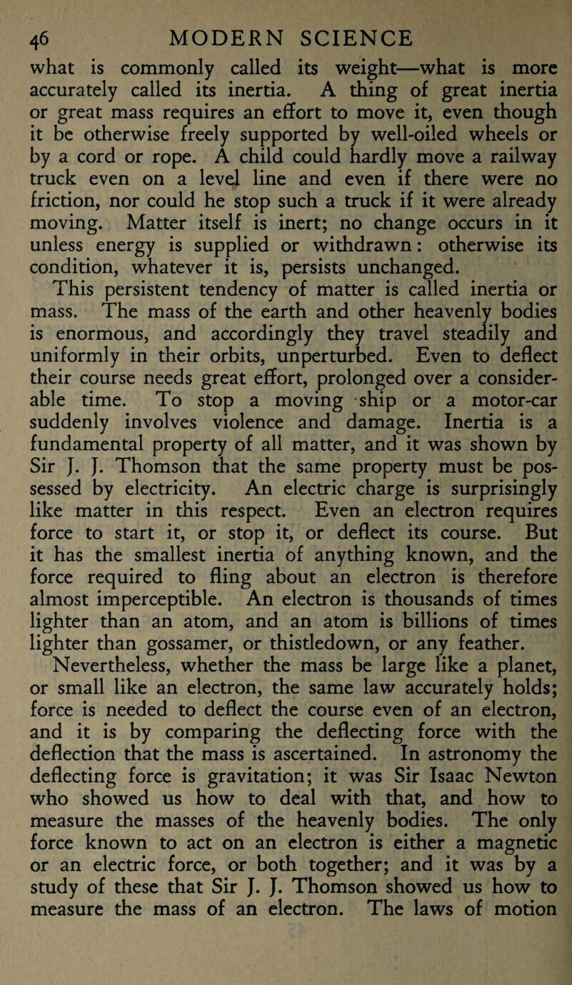 what is commonly called its weight—what is more accurately called its inertia. A thing of great inertia or great mass requires an effort to move it, even though it be otherwise freely supported by well-oiled wheels or by a cord or rope. A child could hardly move a railway truck even on a level line and even if there were no friction, nor could he stop such a truck if it were already moving. Matter itself is inert; no change occurs in it unless energy is supplied or withdrawn: otherwise its condition, whatever it is, persists unchanged. This persistent tendency of matter is called inertia or mass. The mass of the earth and other heavenly bodies is enormous, and accordingly they travel steadily and uniformly in their orbits, unperturbed. Even to deflect their course needs great effort, prolonged over a consider¬ able time. To stop a moving ship or a motor-car suddenly involves violence and damage. Inertia is a fundamental property of all matter, and it was shown by Sir J. J. Thomson that the same property must be pos¬ sessed by electricity. An electric charge is surprisingly like matter in this respect. Even an electron requires force to start it, or stop it, or deflect its course. But it has the smallest inertia of anything known, and the force required to fling about an electron is therefore almost imperceptible. An electron is thousands of times lighter than an atom, and an atom is billions of times lighter than gossamer, or thistledown, or any feather. Nevertheless, whether the mass be large like a planet, or small like an electron, the same law accurately holds; force is needed to deflect the course even of an electron, and it is by comparing the deflecting force with the deflection that the mass is ascertained. In astronomy the deflecting force is gravitation; it was Sir Isaac Newton who showed us how to deal with that, and how to measure the masses of the heavenly bodies. The only force known to act on an electron is either a magnetic or an electric force, or both together; and it was by a study of these that Sir J. J. Thomson showed us how to measure the mass of an electron. The laws of motion