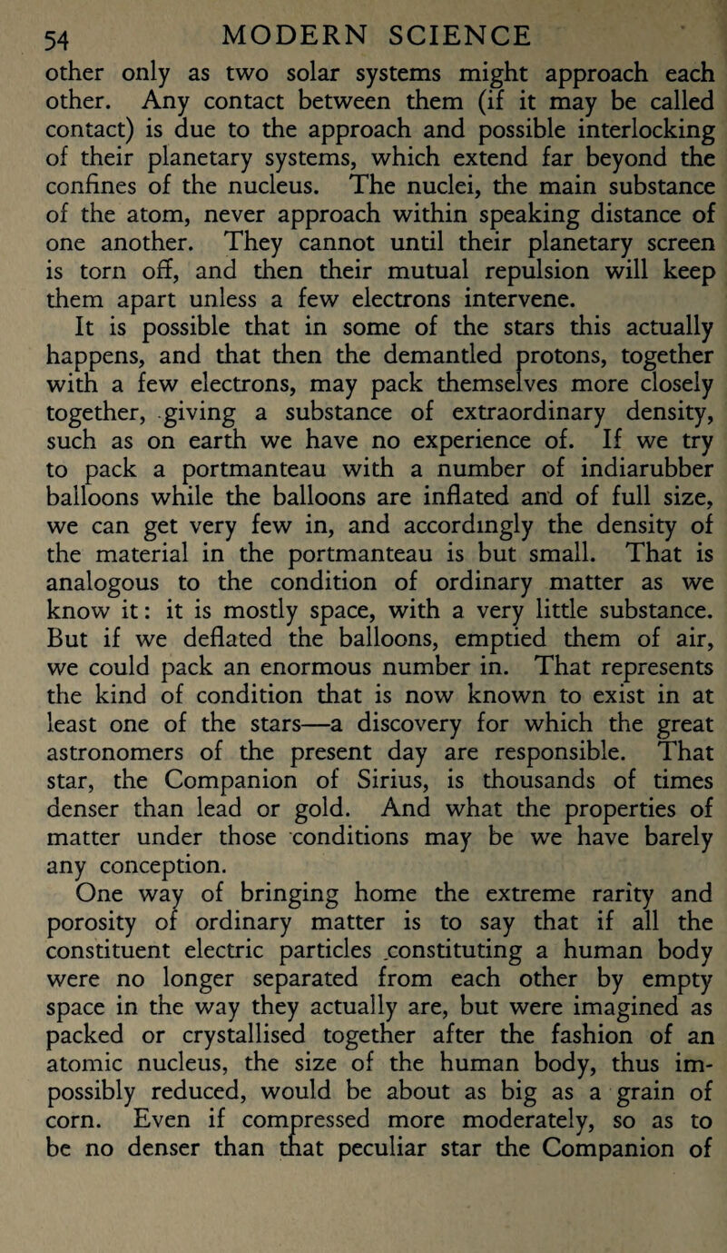 other only as two solar systems might approach each other. Any contact between them (if it may be called contact) is due to the approach and possible interlocking of their planetary systems, which extend far beyond the confines of the nucleus. The nuclei, the main substance of the atom, never approach within speaking distance of one another. They cannot until their planetary screen is torn off, and then their mutual repulsion will keep them apart unless a few electrons intervene. It is possible that in some of the stars this actually happens, and that then the demanded protons, together with a few electrons, may pack themselves more closely together, giving a substance of extraordinary density, such as on earth we have no experience of. If we try to pack a portmanteau with a number of indiarubber balloons while the balloons are inflated and of full size, we can get very few in, and accordingly the density of the material in the portmanteau is but small. That is analogous to the condition of ordinary matter as we know it: it is mostly space, with a very little substance. But if we deflated the balloons, emptied them of air, we could pack an enormous number in. That represents the kind of condition that is now known to exist in at least one of the stars—a discovery for which the great astronomers of the present day are responsible. That star, the Companion of Sirius, is thousands of times denser than lead or gold. And what the properties of matter under those conditions may be we have barely any conception. One way of bringing home the extreme rarity and porosity of ordinary matter is to say that if all the constituent electric particles constituting a human body were no longer separated from each other by empty space in the way they actually are, but were imagined as packed or crystallised together after the fashion of an atomic nucleus, the size of the human body, thus im¬ possibly reduced, would be about as big as a grain of corn. Even if compressed more moderately, so as to be no denser than that peculiar star the Companion of