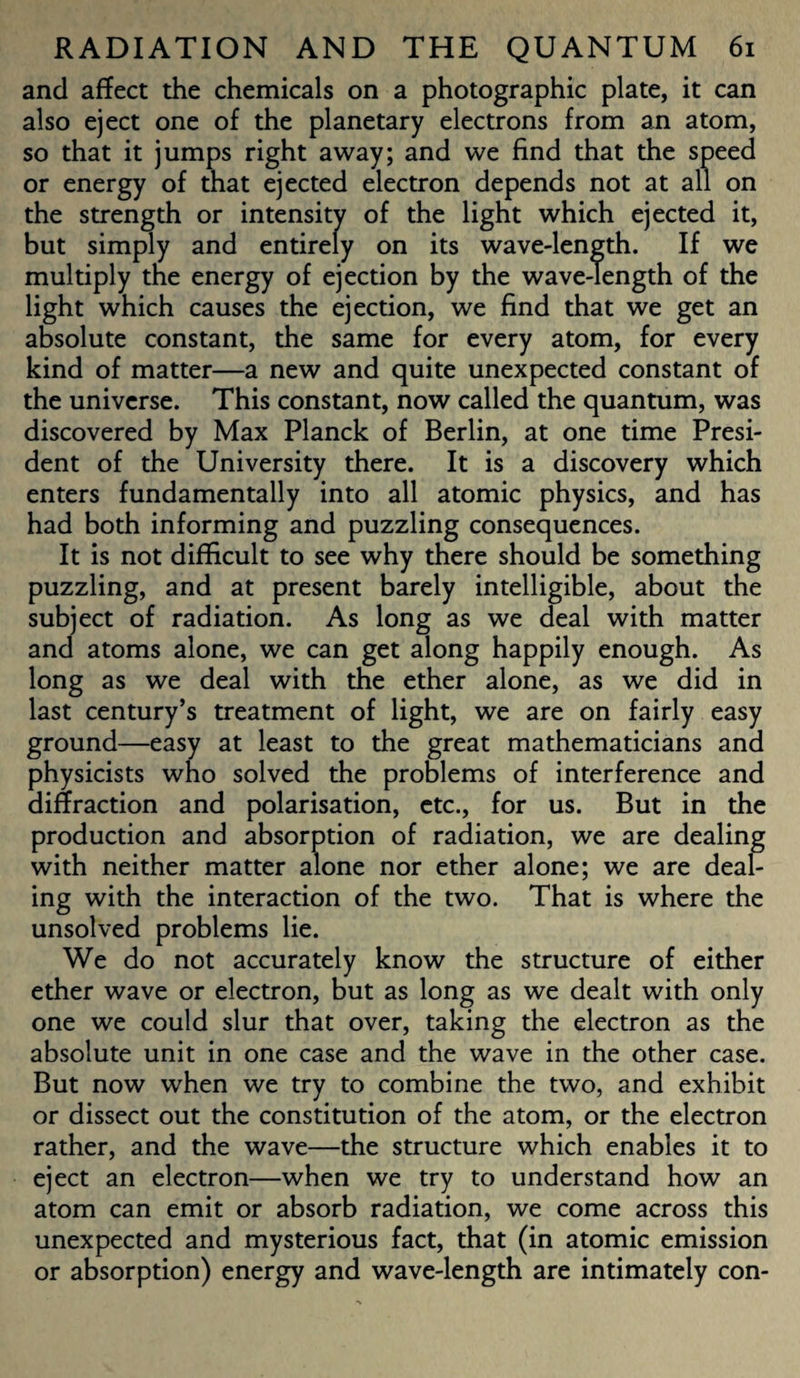 and affect the chemicals on a photographic plate, it can also eject one of the planetary electrons from an atom, so that it jumps right away; and we find that the speed or energy of that ejected electron depends not at all on the strength or intensity of the light which ejected it, but simply and entirely on its wave-length. If we multiply the energy of ejection by the wave-length of the light which causes the ejection, we find that we get an absolute constant, the same for every atom, for every kind of matter—a new and quite unexpected constant of the universe. This constant, now called the quantum, was discovered by Max Planck of Berlin, at one time Presi¬ dent of the University there. It is a discovery which enters fundamentally into all atomic physics, and has had both informing and puzzling consequences. It is not difficult to see why there should be something puzzling, and at present barely intelligible, about the subject of radiation. As long as we deal with matter and atoms alone, we can get along happily enough. As long as we deal with the ether alone, as we did in last century’s treatment of light, we are on fairly easy ground—easy at least to the great mathematicians and physicists who solved the problems of interference and diffraction and polarisation, etc., for us. But in the production and absorption of radiation, we are dealing with neither matter alone nor ether alone; we are deal¬ ing with the interaction of the two. That is where the unsolved problems lie. We do not accurately know the structure of either ether wave or electron, but as long as we dealt with only one we could slur that over, taking the electron as the absolute unit in one case and the wave in the other case. But now when we try to combine the two, and exhibit or dissect out the constitution of the atom, or the electron rather, and the wave—the structure which enables it to eject an electron—when we try to understand how an atom can emit or absorb radiation, we come across this unexpected and mysterious fact, that (in atomic emission or absorption) energy and wave-length are intimately con-