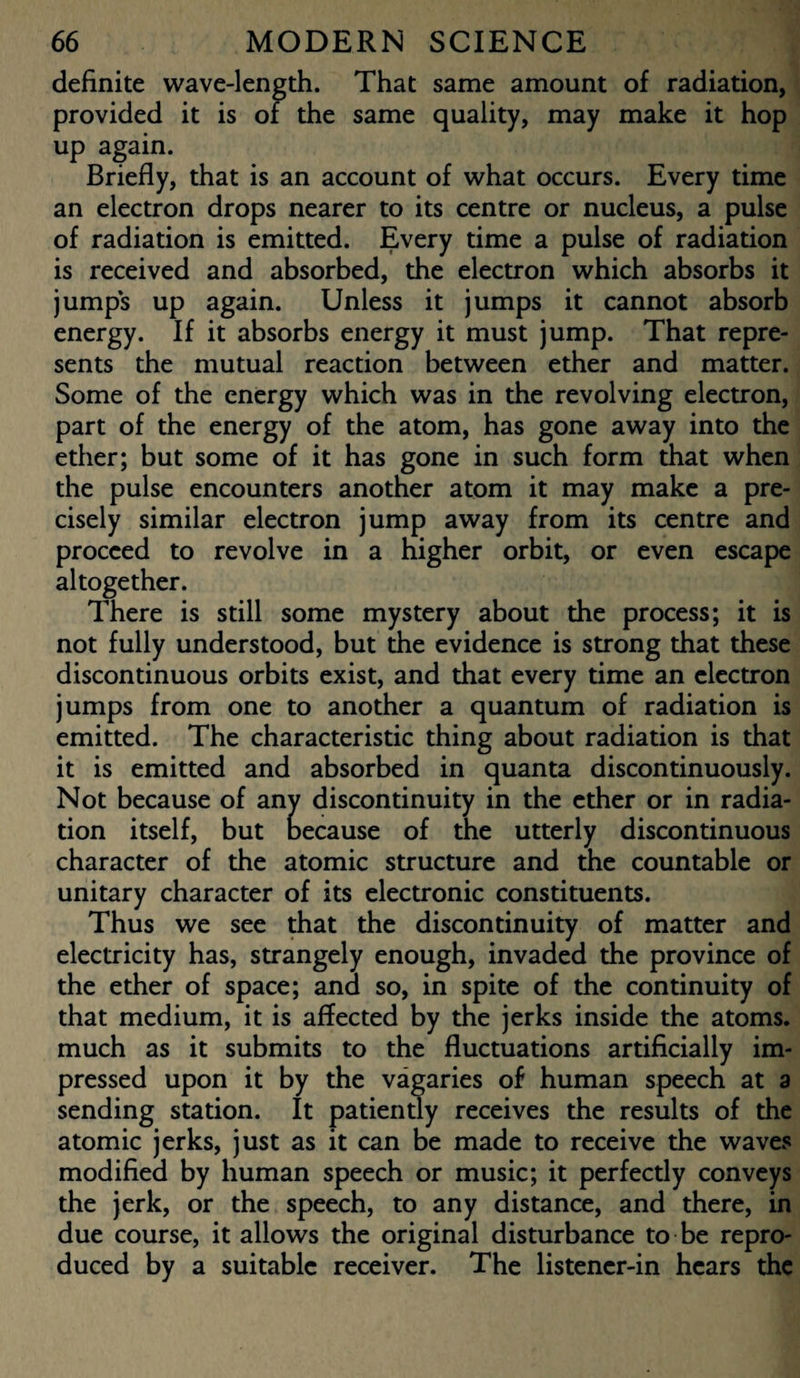 definite wave-length. That same amount of radiation, provided it is of the same quality, may make it hop up again. Briefly, that is an account of what occurs. Every time an electron drops nearer to its centre or nucleus, a pulse of radiation is emitted. Every time a pulse of radiation is received and absorbed, the electron which absorbs it jumps up again. Unless it jumps it cannot absorb energy. If it absorbs energy it must jump. That repre¬ sents the mutual reaction between ether and matter. Some of the energy which was in the revolving electron, part of the energy of the atom, has gone away into the ether; but some of it has gone in such form that when the pulse encounters another atom it may make a pre¬ cisely similar electron jump away from its centre and proceed to revolve in a higher orbit, or even escape altogether. There is still some mystery about the process; it is not fully understood, but the evidence is strong that these discontinuous orbits exist, and that every time an electron jumps from one to another a quantum of radiation is emitted. The characteristic thing about radiation is that it is emitted and absorbed in quanta discontinuously. Not because of any discontinuity in the ether or in radia¬ tion itself, but oecause of the utterly discontinuous character of the atomic structure and the countable or unitary character of its electronic constituents. Thus we see that the discontinuity of matter and electricity has, strangely enough, invaded the province of the ether of space; and so, in spite of the continuity of that medium, it is affected by the jerks inside the atoms, much as it submits to the fluctuations artificially im¬ pressed upon it by the vagaries of human speech at a sending station. It patiently receives the results of the atomic jerks, just as it can be made to receive the waves modified by human speech or music; it perfectly conveys the jerk, or the speech, to any distance, and there, in due course, it allows the original disturbance to be repro¬ duced by a suitable receiver. The listener-in hears the