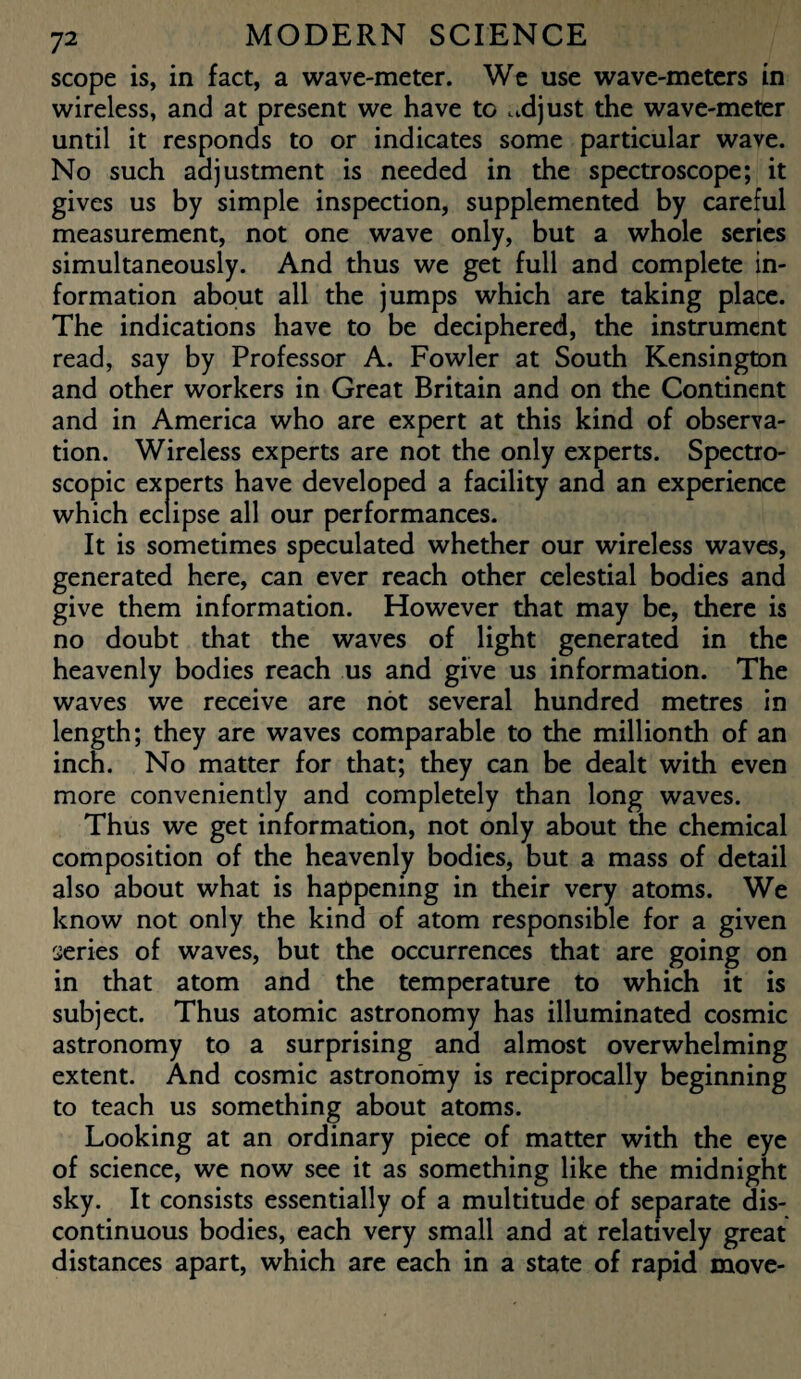 scope is, in fact, a wave-meter. We use wave-meters in wireless, and at present we have to adjust the wave-meter until it responds to or indicates some particular wave. No such adjustment is needed in the spectroscope; it gives us by simple inspection, supplemented by careful measurement, not one wave only, but a whole series simultaneously. And thus we get full and complete in¬ formation about all the jumps which are taking place. The indications have to be deciphered, the instrument read, say by Professor A. Fowler at South Kensington and other workers in Great Britain and on the Continent and in America who are expert at this kind of observa¬ tion. Wireless experts are not the only experts. Spectro¬ scopic experts have developed a facility and an experience which eclipse all our performances. It is sometimes speculated whether our wireless waves, generated here, can ever reach other celestial bodies and give them information. However that may be, there is no doubt that the waves of light generated in the heavenly bodies reach us and give us information. The waves we receive are not several hundred metres in length; they are waves comparable to the millionth of an inch. No matter for that; they can be dealt with even more conveniently and completely than long waves. Thus we get information, not only about the chemical composition of the heavenly bodies, but a mass of detail also about what is happening in their very atoms. We know not only the kind of atom responsible for a given series of waves, but the occurrences that are going on in that atom and the temperature to which it is subject. Thus atomic astronomy has illuminated cosmic astronomy to a surprising and almost overwhelming extent. And cosmic astronomy is reciprocally beginning to teach us something about atoms. Looking at an ordinary piece of matter with the eye of science, we now see it as something like the midnight sky. It consists essentially of a multitude of separate dis¬ continuous bodies, each very small and at relatively great distances apart, which are each in a state of rapid move-