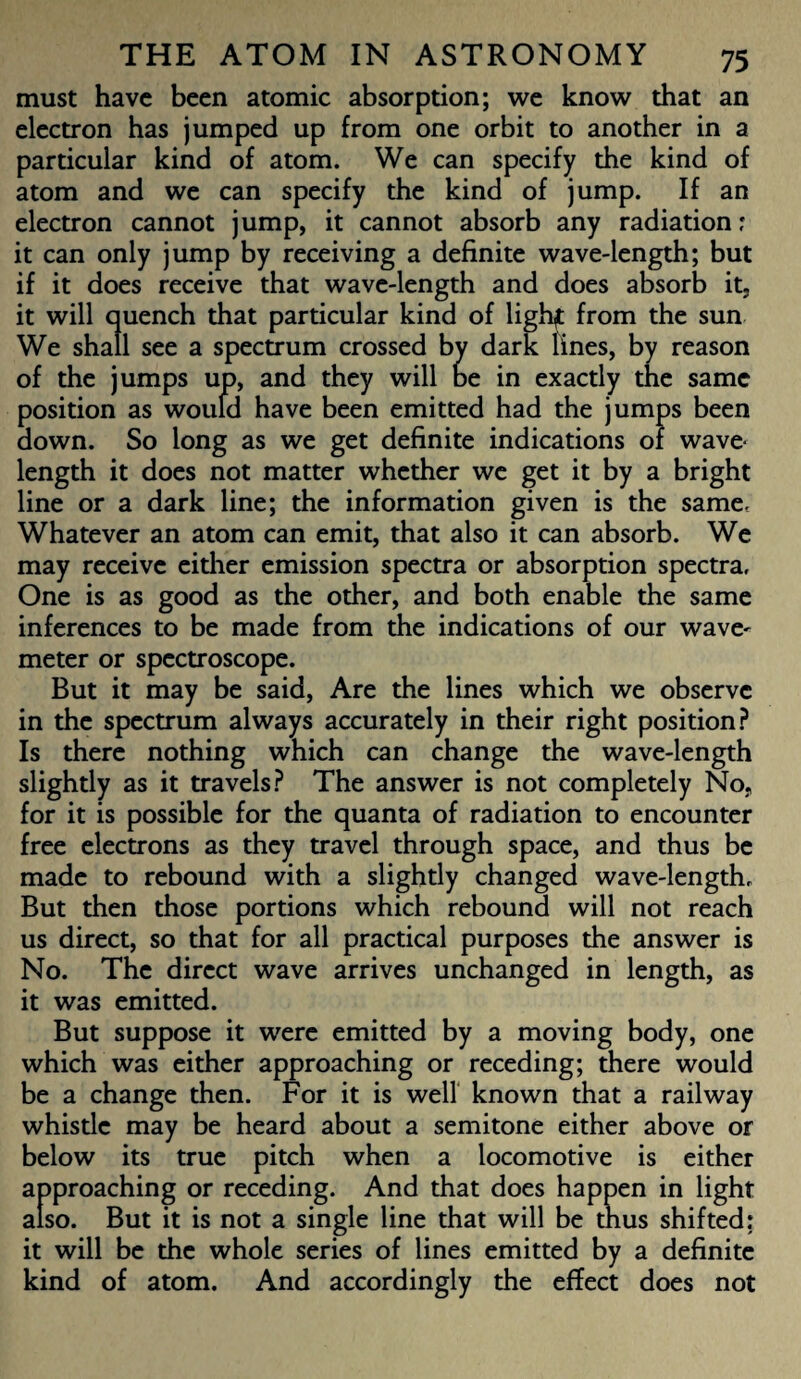 must have been atomic absorption; we know that an electron has jumped up from one orbit to another in a particular kind of atom. We can specify the kind of atom and we can specify the kind of jump. If an electron cannot jump, it cannot absorb any radiation; it can only jump by receiving a definite wave-length; but if it does receive that wave-length and does absorb it, it will quench that particular kind of lighf from the sun We shall see a spectrum crossed by dark lines, by reason of the jumps up, and they will fee in exactly the same position as would have been emitted had the jumps been down. So long as we get definite indications of wave¬ length it does not matter whether we get it by a bright line or a dark line; the information given is the same, Whatever an atom can emit, that also it can absorb. We may receive either emission spectra or absorption spectra. One is as good as the other, and both enable the same inferences to be made from the indications of our wave' meter or spectroscope. But it may be said, Are the lines which we observe in the spectrum always accurately in their right position? Is there nothing which can change the wave-length slightly as it travels? The answer is not completely No, for it is possible for the quanta of radiation to encounter free electrons as they travel through space, and thus be made to rebound with a slightly changed wave-length, But then those portions which rebound will not reach us direct, so that for all practical purposes the answer is No. The direct wave arrives unchanged in length, as it was emitted. But suppose it were emitted by a moving body, one which was either approaching or receding; there would be a change then. For it is well known that a railway whistle may be heard about a semitone either above or below its true pitch when a locomotive is either approaching or receding. And that does happen in light also. But it is not a single line that will be tnus shifted: it will be the whole series of lines emitted by a definite kind of atom. And accordingly the effect does not