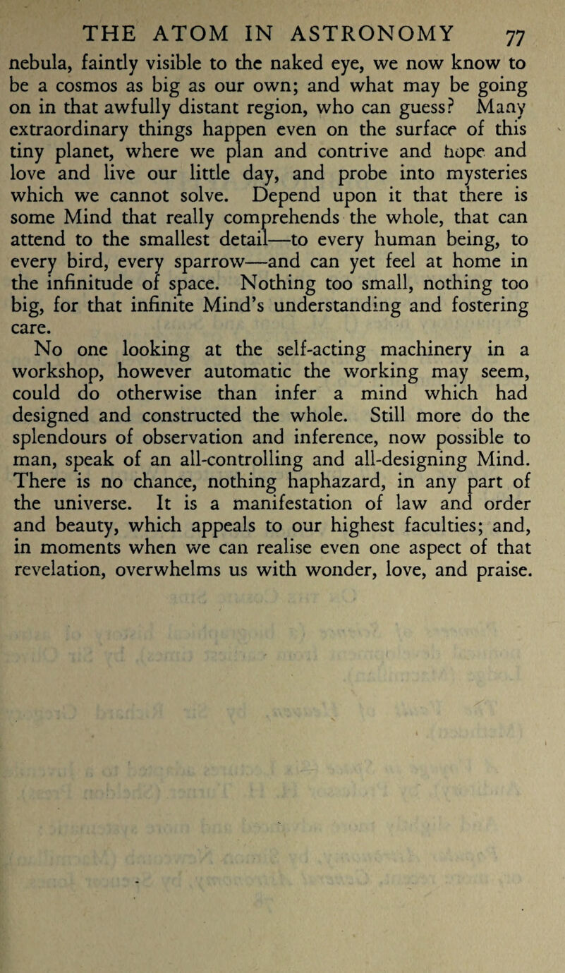 nebula, faintly visible to the naked eye, we now know to be a cosmos as big as our own; and what may be going on in that awfully distant region, who can guess? Many extraordinary things happen even on the surface of this tiny planet, where we plan and contrive and hope and love and live our little day, and probe into mysteries which we cannot solve. Depend upon it that there is some Mind that really comprehends the whole, that can attend to the smallest detail—to every human being, to every bird, every sparrow—and can yet feel at home in the infinitude of space. Nothing too small, nothing too big, for that infinite Mind’s understanding and fostering care. No one looking at the self-acting machinery in a workshop, however automatic the working may seem, could do otherwise than infer a mind which had designed and constructed the whole. Still more do the splendours of observation and inference, now possible to man, speak of an all-controlling and all-designing Mind. There is no chance, nothing haphazard, in any part of the universe. It is a manifestation of law and order and beauty, which appeals to our highest faculties; and, in moments when we can realise even one aspect of that revelation, overwhelms us with wonder, love, and praise.
