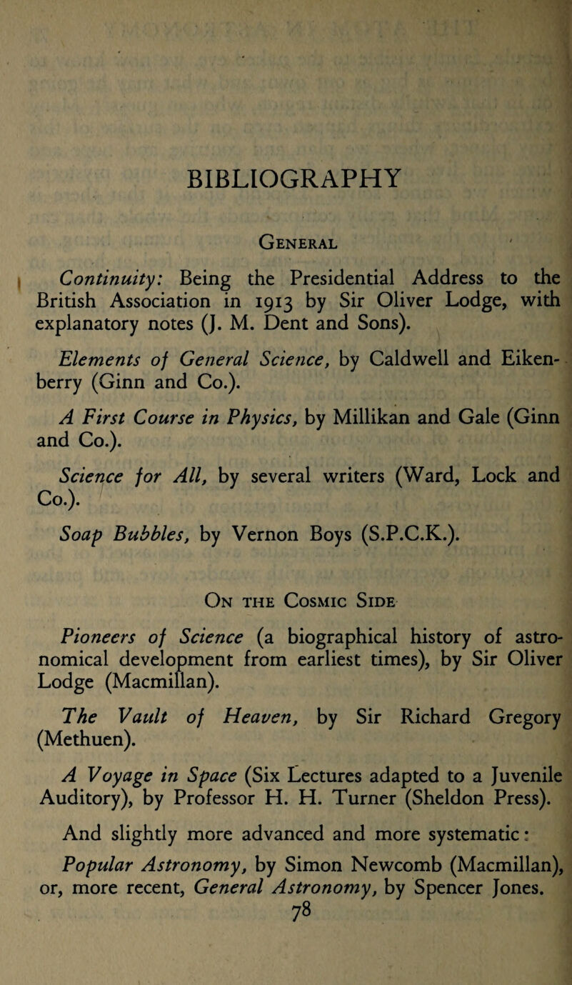 BIBLIOGRAPHY General Continuity: Being the Presidential Address to the British Association in 1913 by Sir Oliver Lodge, with explanatory notes (J. M. Dent and Sons). Elements of General Science, by Caldwell and Eiken- berry (Ginn and Co.). A First Course in Physics, by Millikan and Gale (Ginn and Co.). Science for All, by several writers (Ward, Lock and Co.). Soap Bubbles, by Vernon Boys (S.P.C.K.). On the Cosmic Side Pioneers of Science (a biographical history of astro¬ nomical development from earliest times), by Sir Oliver Lodge (Macmillan). The Vault of Heaven, by Sir Richard Gregory (Methuen). A Voyage in Space (Six Lectures adapted to a Juvenile Auditory), by Professor H. H. Turner (Sheldon Press). And slightly more advanced and more systematic: Popular Astronomy, by Simon Newcomb (Macmillan), or, more recent, General Astronomy, by Spencer Jones.