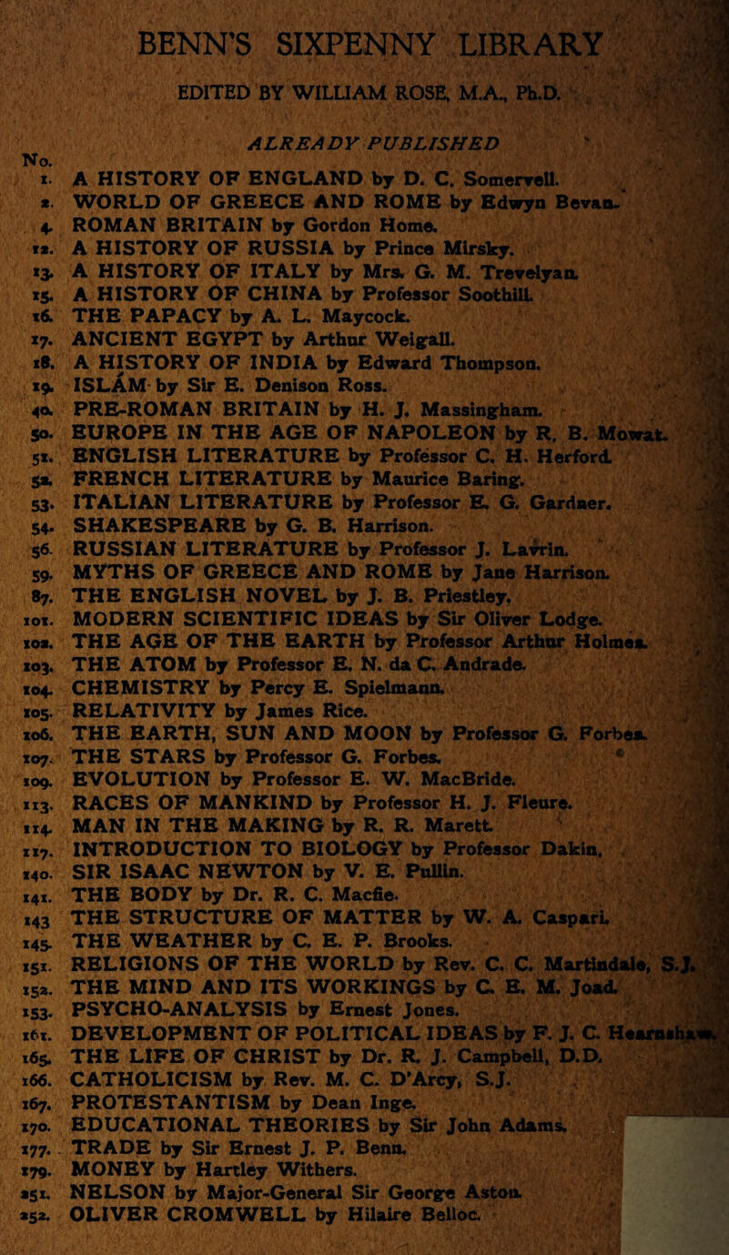 ; BENN’S SIXPENNY LIBRARY .il ■ EDITED BY WILLIAM ROSE, M.A„ Ph.D. sg > • ;y ri'. .m- . *:»•/<*■# V ‘t&te't.h-.K SrSOTp’wJJ ALREADY PUBLISHED No. i. A HISTORY OF ENGLAND by D. C. Somervell. * WORLD OF GREECE AND ROME by Bdwyn Bevao. 4. ROMAN BRITAIN by Gordon Home. **. A HISTORY OF RUSSIA by Prince Mirsky. 13. A HISTORY OF ITALY by Mrs. G. M. Trevelyan. 15. A HISTORY OF CHINA by Professor SoothilL *6. THE PAPACY by A. L. May cock. 17. ANCIENT EGYPT by Arthur Weigall. 18. A HISTORY OF INDIA by Edward Thompson. 19. ISLAM by Sir E. Denison Ross. 40. PRE-ROMAN BRITAIN by H. J. Massingham. r 50. EUROPE IN THE AGE OF NAPOLEON by R. B. Mowat. 5«. ENGLISH LITERATURE by Professor C. H. Herford. 5* FRENCH LITERATURE by Maurice Baring. 53. ITALIAN LITERATURE by Professor E. G. Gardner. 54. SHAKESPEARE by G. B. Harrison. S6 RUSSIAN LITERATURE by Professor J. Lawin. j 59. MYTHS OF GREECE AND ROME by Jane Harrison. 87. THE ENGLISH NOVEL by J. B. Priestley. 01. MODERN SCIENTIFIC IDEAS by Sir Oliver Lodge, oa. THE AGE OF THE EARTH by Professor Arthur Holmes. 03. THE ATOM by Professor E. N. da C. Andrade. 04. CHEMISTRY by Percy E. Spielmann. 05. RELATIVITY by James Rice. 06. THE EARTH, SUN AND MOON by Professor G. Forbea. 07. THE STARS by Professor G. Forbes. 09. EVOLUTION by Professor E. W. MacBride. 13. RACES OF MANKIND by Professor H. J. Fleure. 14. MAN IN THE MAKING by R. R. Marett i7. INTRODUCTION TO BIOLOGY by Professor Dakin. 40. SIR ISAAC NEWTON by V. E. PulUn. 4*. THE BODY by Dr. R. C. Macfie. 43 THE STRUCTURE OF MATTER by W. A. Caspari. 45. THE WEATHER by C. E. P. Brooks. 51. RELIGIONS OF THE WORLD by Rev. C. C. Martindale, S.J. sa. THE MIND AND ITS WORKINGS by C E. M. Joad. 53. PSYCHO-ANALYSIS by Ernest Jones. tx. DEVELOPMENT OF POLITICAL IDEAS by F. J. C. Hearnshava 65. THE LIFE OF CHRIST by Dr. R. J. Campbell, D.D. 66. CATHOLICISM by Rev. M. C. D’Arcy, S.J. 67. PROTESTANTISM by Dean Inge. 70. EDUCATIONAL THEORIES by Sir John Adams. 77.. TRADE by Sir Ernest J. P. Benn. 79. MONEY by Hartley Withers. 51. NELSON by Major-General Sir George Aston 52. OLIVER CROMWELL by Hilaire Belloc