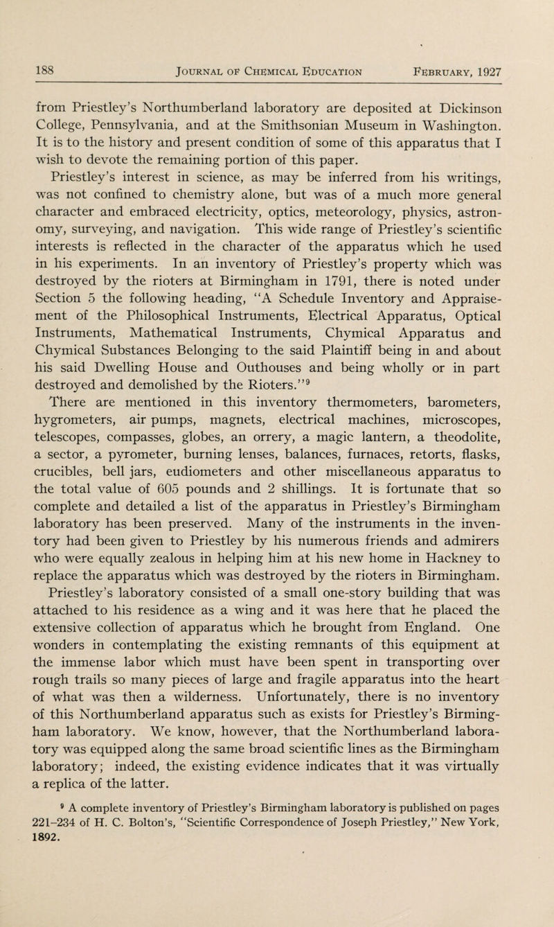 from Priestley’s Northumberland laboratory are deposited at Dickinson College, Pennsylvania, and at the Smithsonian Museum in Washington. It is to the history and present condition of some of this apparatus that I wish to devote the remaining portion of this paper. Priestley’s interest in science, as may be inferred from his writings, was not confined to chemistry alone, but was of a much more general character and embraced electricity, optics, meteorology, physics, astron¬ omy, surveying, and navigation. This wide range of Priestley’s scientific interests is reflected in the character of the apparatus which he used in his experiments. In an inventory of Priestley’s property which was destroyed by the rioters at Birmingham in 1791, there is noted under Section 5 the following heading, “A Schedule Inventory and Appraise¬ ment of the Philosophical Instruments, Electrical Apparatus, Optical Instruments, Mathematical Instruments, Chymical Apparatus and Chymical Substances Belonging to the said Plaintiff being in and about his said Dwelling House and Outhouses and being wholly or in part destroyed and demolished by the Rioters.”9 There are mentioned in this inventory thermometers, barometers, hygrometers, air pumps, magnets, electrical machines, microscopes, telescopes, compasses, globes, an orrery, a magic lantern, a theodolite, a sector, a pyrometer, burning lenses, balances, furnaces, retorts, flasks, crucibles, bell jars, eudiometers and other miscellaneous apparatus to the total value of 605 pounds and 2 shillings. It is fortunate that so complete and detailed a list of the apparatus in Priestley’s Birmingham laboratory has been preserved. Many of the instruments in the inven¬ tory had been given to Priestley by his numerous friends and admirers who were equally zealous in helping him at his new home in Hackney to replace the apparatus which was destroyed by the rioters in Birmingham. Priestley’s laboratory consisted of a small one-story building that was attached to his residence as a wing and it was here that he placed the extensive collection of apparatus which he brought from England. One wonders in contemplating the existing remnants of this equipment at the immense labor which must have been spent in transporting over rough trails so many pieces of large and fragile apparatus into the heart of what was then a wilderness. Unfortunately, there is no inventory of this Northumberland apparatus such as exists for Priestley’s Birming¬ ham laboratory. We know, however, that the Northumberland labora¬ tory was equipped along the same broad scientific lines as the Birmingham laboratory; indeed, the existing evidence indicates that it was virtually a replica of the latter. 9 A complete inventory of Priestley’s Birmingham laboratory is published on pages 221-234 of H. C. Bolton’s, “Scientific Correspondence of Joseph Priestley,” New York, 1892.