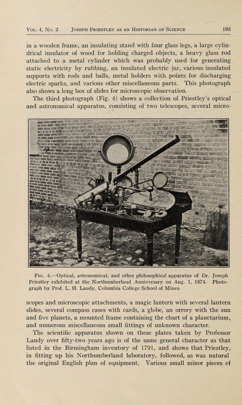 in a wooden frame, an insulating stand with four glass legs, a large cylin¬ drical insulator of wood for holding charged objects, a heavy glass rod attached to a metal cylinder which was probably used for generating static electricity by rubbing, an insulated electric jar, various insulated supports with rods and balls, metal holders with points for discharging electric sparks, and various other miscellaneous parts. This photograph also shows a long box of slides for microscopic observation. The third photograph (Fig. 4) shows a collection of Priestley’s optical and astronomical apparatus, consisting of two telescopes, several micro- Fig. 4.—Optical, astronomical, and other philosophical apparatus of Dr. Joseph Priestley exhibited at the Northumberland Anniversary on Aug. 1, 1874. Photo¬ graph by Prof. L. H. Faudy, Columbia College School of Mines. scopes and microscopic attachments, a magic lantern with several lantern slides, several compass cases with cards, a globe, an orrery with the sun and five planets, a mounted frame containing the chart of a planetarium, and numerous miscellaneous small fittings of unknown character. The scientific apparatus shown on these plates taken by Professor Faudy over fifty-two years ago is of the same general character as that listed in the Birmingham inventory of 1791, and shows that Priestley, in fitting up his Northumberland laboratory, followed, as was natural the original English plan of equipment. Various small minor pieces of