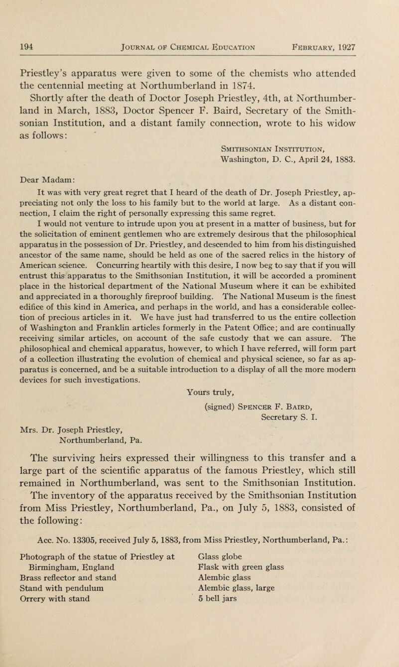 Priestley’s apparatus were given to some of the chemists who attended the centennial meeting at Northumberland in 1874. Shortly after the death of Doctor Joseph Priestley, 4th, at Northumber¬ land in March, 1883, Doctor Spencer F. Baird, Secretary of the Smith¬ sonian Institution, and a distant family connection, wrote to his widow as follows: Smithsonian Institution, Washington, D. C., April 24, 1883. Dear Madam: It was with very great regret that I heard of the death of Dr. Joseph Priestley, ap¬ preciating not only the loss to his family but to the world at large. As a distant con¬ nection, I claim the right of personally expressing this same regret. I would not venture to intrude upon you at present in a matter of business, but for the solicitation of eminent gentlemen who are extremely desirous that the philosophical apparatus in the possession of Dr. Priestley, and descended to him from his distinguished ancestor of the same name, should be held as one of the sacred relics in the history of American science. Concurring heartily with this desire, I now beg to say that if you will entrust this apparatus to the Smithsonian Institution, it will be accorded a prominent place in the historical department of the National Museum where it can be exhibited and appreciated in a thoroughly fireproof building. The National Museum is the finest edifice of this kind in America, and perhaps in the world, and has a considerable collec¬ tion of precious articles in it. We have just had transferred to us the entire collection of Washington and Franklin articles formerly in the Patent Office; and are continually receiving similar articles, on account of the safe custody that we can assure. The philosophical and chemical apparatus, however, to which I have referred, will form part of a collection illustrating the evolution of chemical and physical science, so far as ap¬ paratus is concerned, and be a suitable introduction to a display of all the more modem devices for such investigations. Yours truly, (signed) Spencer F. Baird, Secretary S. I. Mrs. Dr. Joseph Priestley, Northumberland, Pa. The surviving heirs expressed their willingness to this transfer and a large part of the scientific apparatus of the famous Priestley, which still remained in Northumberland, was sent to the Smithsonian Institution. The inventory of the apparatus received by the Smithsonian Institution from Miss Priestley, Northumberland, Pa., on July 5, 1883, consisted of the following: Acc. No. 13305, received July 5, 1883, from Miss Priestley, Northumberland, Pa.: Photograph of the statue of Priestley at Glass globe Birmingham, England Flask with green glass Brass reflector and stand Alembic glass Stand with pendulum Alembic glass, large Orrery with stand 5 bell jars