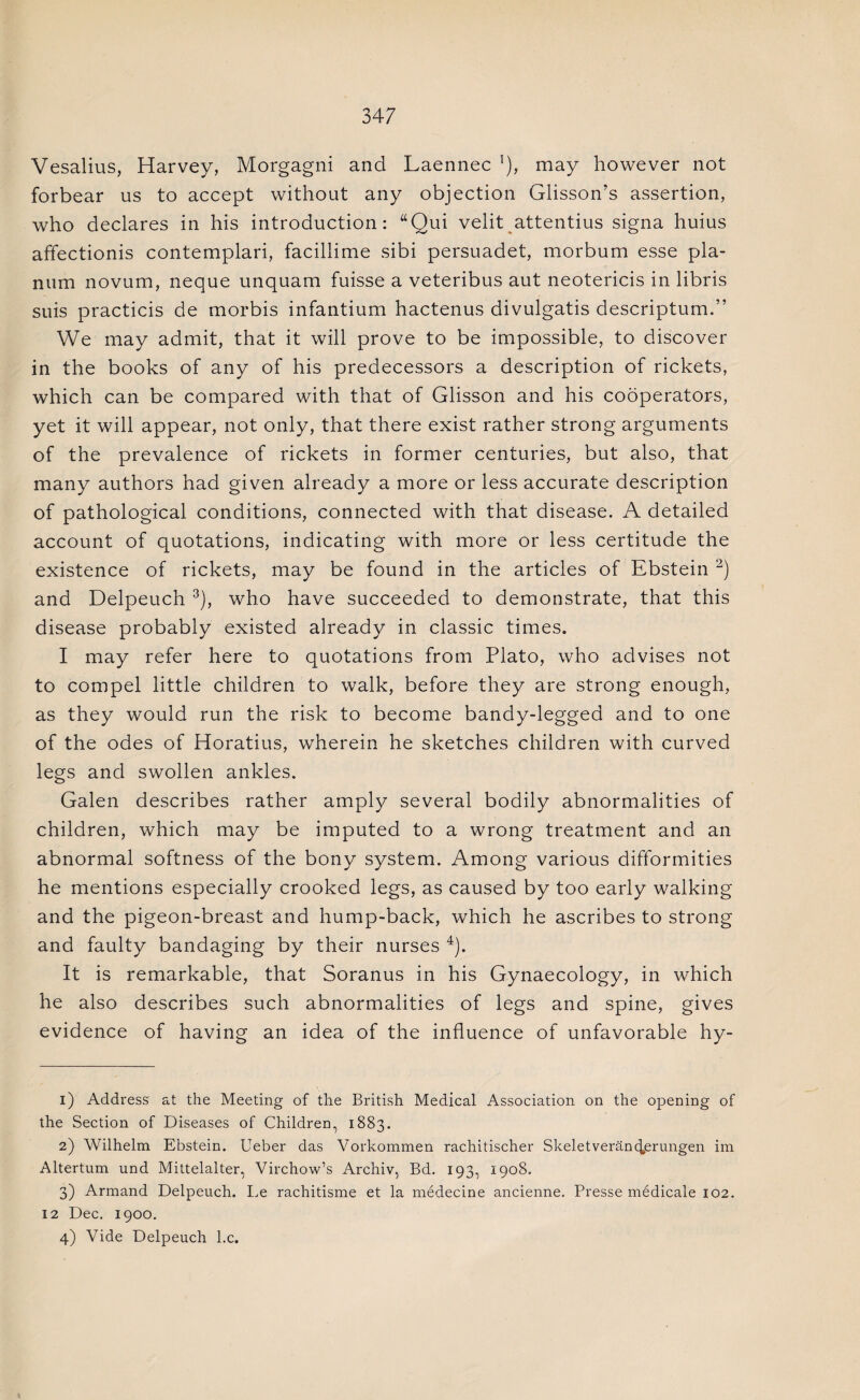 Vesalius, Harvey, Morgagni and Laennec '), may however not forbear us to accept without any objection Glisson’s assertion, who declares in his introduction: “Qui velit attentius signa huius affectionis contemplari, facillime sibi persuadet, morbum esse pla¬ num novum, neque unquam fuisse a veteribus aut neotericis in libris suis practicis de morbis infantium hactenus divulgatis descriptum.” We may admit, that it will prove to be impossible, to discover in the books of any of his predecessors a description of rickets, which can be compared with that of Glisson and his cooperators, yet it will appear, not only, that there exist rather strong arguments of the prevalence of rickets in former centuries, but also, that many authors had given already a more or less accurate description of pathological conditions, connected with that disease. A detailed account of quotations, indicating with more or less certitude the existence of rickets, may be found in the articles of Ebstein 1 2) and Delpeuch 3), who have succeeded to demonstrate, that this disease probably existed already in classic times. I may refer here to quotations from Plato, who advises not to compel little children to walk, before they are strong enough, as they would run the risk to become bandy-legged and to one of the odes of Horatius, wherein he sketches children with curved legs and swollen ankles. Galen describes rather amply several bodily abnormalities of children, which may be imputed to a wrong treatment and an abnormal softness of the bony system. Among various difformities he mentions especially crooked legs, as caused by too early walking and the pigeon-breast and hump-back, which he ascribes to strong and faulty bandaging by their nurses 4). It is remarkable, that Soranus in his Gynaecology, in which he also describes such abnormalities of legs and spine, gives evidence of having an idea of the influence of unfavorable hy- 1) Address at the Meeting of the British Medical Association on the opening of the Section of Diseases of Children, 1883. 2) Wilhelm Ebstein. Ueber das Vorkommen rachitischer Skeletverancterungen im Altertum und Mittelalter, Virchow’s Archiv, Bd. 193, 1908. 3) Armand Delpeuch. Le rachitisme et la medecine ancienne. Presse medicale 102. 12 Dec. 1900. 4) Vide Delpeuch l.c.