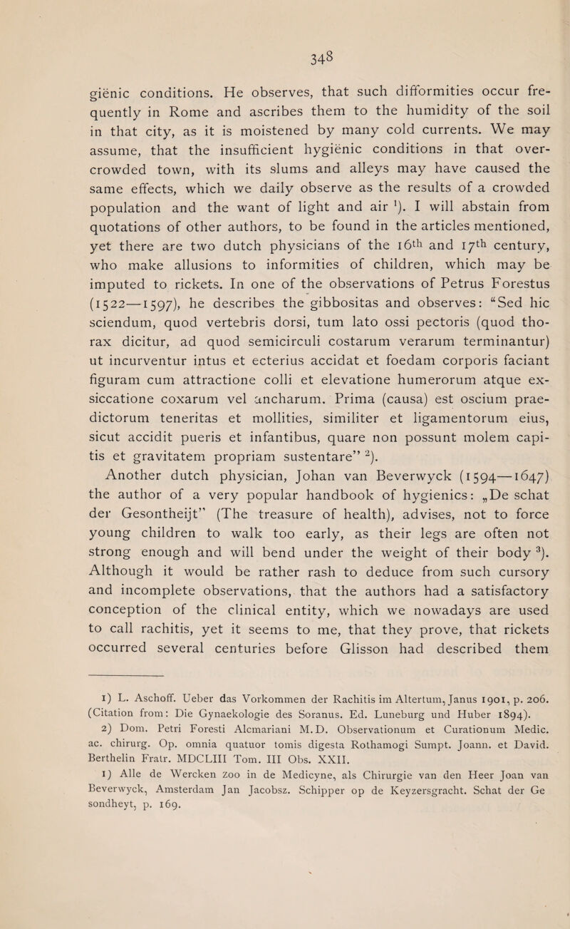 34§ gienic conditions. He observes, that such difformities occur fre¬ quently in Rome and ascribes them to the humidity of the soil in that city, as it is moistened by many cold currents. We may assume, that the insufficient hygienic conditions in that over¬ crowded town, with its slums and alleys may have caused the same effects, which we daily observe as the results of a crowded population and the want of light and air ]). I will abstain from quotations of other authors, to be found in the articles mentioned, yet there are two dutch physicians of the 16th and iyth century, who make allusions to informities of children, which may be imputed to rickets. In one of the observations of Petrus Forestus (1522—1597), he describes the gibbositas and observes: “Sed hie sciendum, quod vertebris dorsi, turn lato ossi pectoris (quod tho¬ rax dicitur, ad quod semicirculi costarum verarum terminantur) ut incurventur intus et ecterius accidat et foedam corporis faciant figuram cum attractione colli et elevatione humerorum atque ex- siccatione coxarum vel ancharum. Prima (causa) est oscium prae- dictorum teneritas et mollities, similiter et ligamentorum eius, sicut accidit pueris et infantibus, quare non possunt molem capi¬ tis et gravitatem propriam sustentare” 1 2). Another dutch physician, Johan van Beverwyck (1594—1647) the author of a very popular handbook of hygienics: „De schat der Gesontheijt” (The treasure of health), advises, not to force young children to walk too early, as their legs are often not strong enough and will bend under the weight of their body 3). Although it would be rather rash to deduce from such cursory and incomplete observations, that the authors had a satisfactory conception of the clinical entity, which we nowadays are used to call rachitis, yet it seems to me, that they prove, that rickets occurred several centuries before Glisson had described them 1) L. Aschoff. Ueber das Vorkommen der Rachitis im Altertum, Janus 1901, p.206. (Citation from: Die Gynaekologie des Soranus. Ed. Luneburg und Huber 1894). 2) Dom. Petri Foresti Alcmariani M.D. Observationum et Curationum Medic, ac. chirurg. Op. omnia quatuor tomis digesta Rothamogi Sumpt. Joann, et David. Berthelin Fratr. MDCLIII Tom. Ill Obs. XXII. 1) Alle de Wercken zoo in de Medicyne, als Chirurgie van den Heer Joan van Beverwyck, Amsterdam Jan Jacobsz. Schipper op de Keyzersgracht. Schat der Ge sondheyt, p. 169.