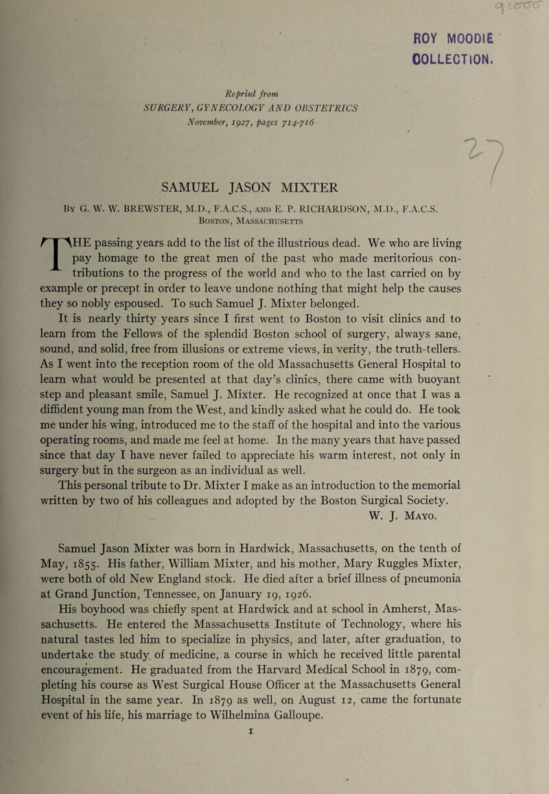 ROY MOODIE COLLECTION. Reprint from SURGERY, GYNECOLOGY AND OBSTETRICS November, 1927, pages 714-716 SAMUEL JASON MIXTER By G. W. W. BREWSTER, M.D., F.A.C.S., and E. P. RICHARDSON, M.D., F.A.C.S. Boston, Massachusetts THE passing years add to the list of the illustrious dead. We who are living pay homage to the great men of the past who made meritorious con¬ tributions to the progress of the world and who to the last carried on by example or precept in order to leave undone nothing that might help the causes they so nobly espoused. To such Samuel J. Mixter belonged. It is nearly thirty years since I first went to Boston to visit clinics and to learn from the Fellows of the splendid Boston school of surgery, always sane, sound, and solid, free from illusions or extreme views, in verity, the truth-tellers. As I went into the reception room of the old Massachusetts General Hospital to learn what would be presented at that day’s clinics, there came with buoyant step and pleasant smile, Samuel J. Mixter. He recognized at once that I was a diffident young man from the West, and kindly asked what he could do. He took me under his wing, introduced me to the staff of the hospital and into the various operating rooms, and made me feel at home. In the many years that have passed since that day I have never failed to appreciate his warm interest, not only in surgery but in the surgeon as an individual as well. This personal tribute to Dr. Mixter I make as an introduction to the memorial written by two of his colleagues and adopted by the Boston Surgical Society. W. J. Mayo. Samuel Jason Mixter was born in Hardwick, Massachusetts, on the tenth of May, 1855. His father, William Mixter, and his mother, Mary Ruggles Mixter, were both of old New England stock. He died after a brief illness of pneumonia at Grand Junction, Tennessee, on January 19, 1926. His boyhood was chiefly spent at Hardwick and at school in Amherst, Mas¬ sachusetts. He entered the Massachusetts Institute of Technology, where his natural tastes led him to specialize in physics, and later, after graduation, to undertake the study of medicine, a course in which he received little parental encouragement. He graduated from the Harvard Medical School in 1879, com¬ pleting his course as West Surgical House Officer at the Massachusetts General Hospital in the same year. In 1879 as well, on August 12, came the fortunate event of his life, his marriage to Wilhelmina Galloupe.