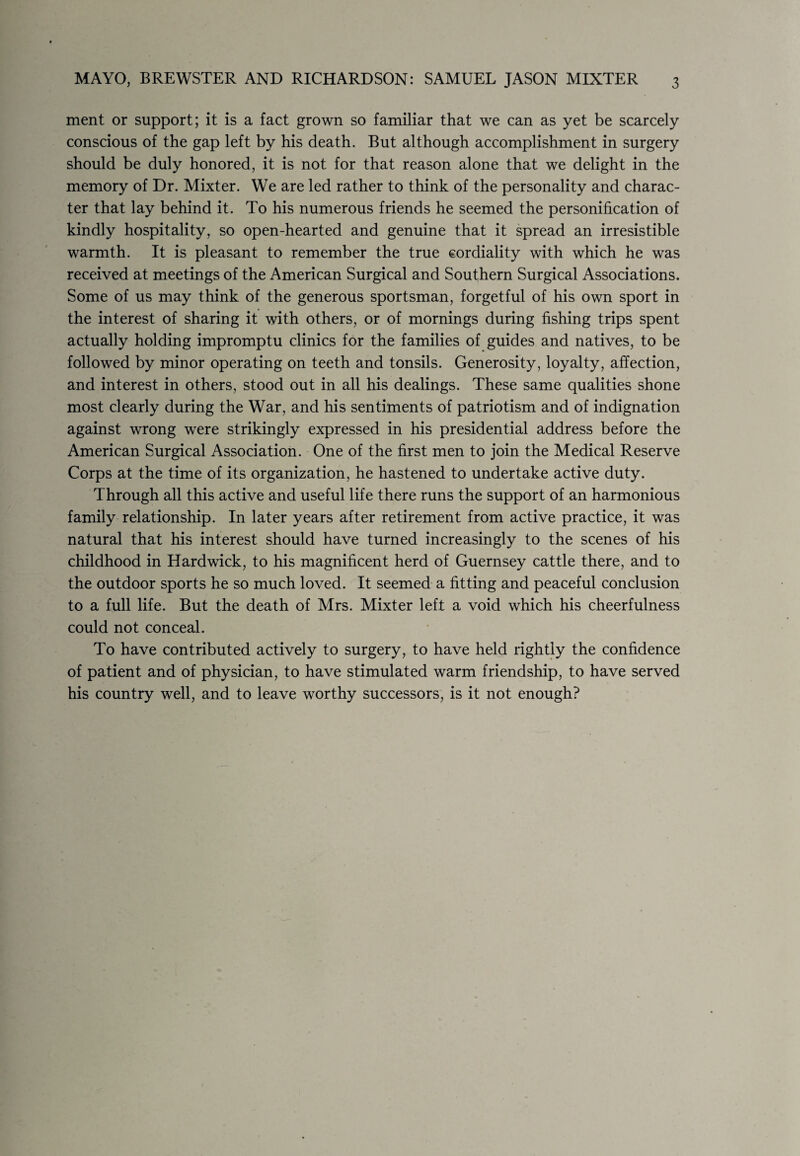 MAYO, BREWSTER AND RICHARDSON: SAMUEL JASON MIXTER 3 ment or support; it is a fact grown so familiar that we can as yet be scarcely conscious of the gap left by his death. But although accomplishment in surgery should be duly honored, it is not for that reason alone that we delight in the memory of Dr. Mixter. We are led rather to think of the personality and charac¬ ter that lay behind it. To his numerous friends he seemed the personification of kindly hospitality, so open-hearted and genuine that it spread an irresistible warmth. It is pleasant to remember the true cordiality with which he was received at meetings of the American Surgical and Southern Surgical Associations. Some of us may think of the generous sportsman, forgetful of his own sport in the interest of sharing it with others, or of mornings during fishing trips spent actually holding impromptu clinics for the families of guides and natives, to be followed by minor operating on teeth and tonsils. Generosity, loyalty, affection, and interest in others, stood out in all his dealings. These same qualities shone most clearly during the War, and his sentiments of patriotism and of indignation against wrong were strikingly expressed in his presidential address before the American Surgical Association. One of the first men to join the Medical Reserve Corps at the time of its organization, he hastened to undertake active duty. Through all this active and useful life there runs the support of an harmonious family relationship. In later years after retirement from active practice, it was natural that his interest should have turned increasingly to the scenes of his childhood in Hardwick, to his magnificent herd of Guernsey cattle there, and to the outdoor sports he so much loved. It seemed a fitting and peaceful conclusion to a full life. But the death of Mrs. Mixter left a void which his cheerfulness could not conceal. To have contributed actively to surgery, to have held rightly the confidence of patient and of physician, to have stimulated warm friendship, to have served his country well, and to leave worthy successors, is it not enough?