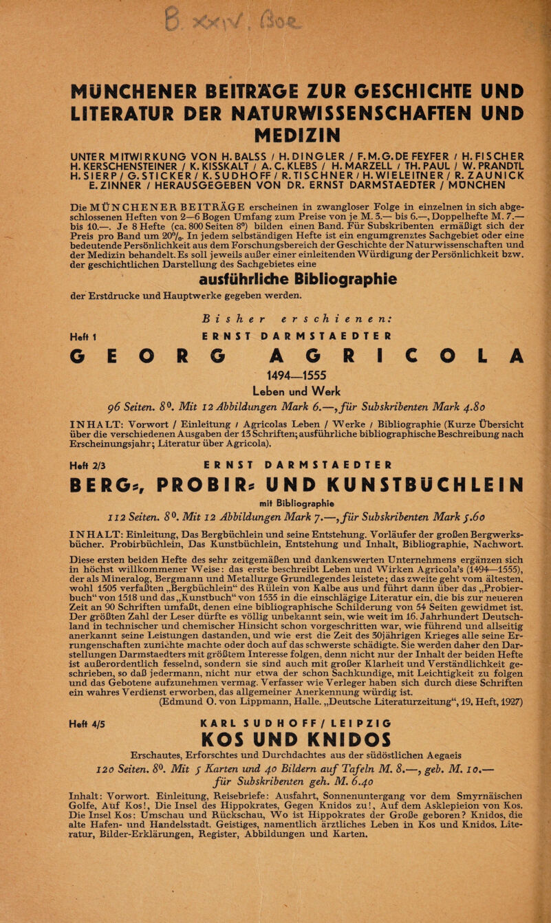 MÜNCHENER BEITRÄGE ZUR GESCHICHTE UND LITERATUR DER NATURWISSENSCHAFTEN UND MEDIZIN UNTER MITWIRKUNG VON H.BALSS / H. DINGLER / F.M.G.DE FEYFER / H. FISCHER H. KERSCHENSTEINER / K. KISSKALT / A. C. KLEBS / H. MARZELL / TH. PAUL / W. PRANDTL H.SIERP/ G. STICKER / K. SUDHOFF / R. TI SCH NE Rl H. WIE LEITN ER / R. ZAUN ICK E.ZINNER / HERAUSGEGEBEN VON DR. ERNST DARMSTAEDTER / MÖNCHEN Die MÜNCHENER BEITRÄGE erscheinen in zwangloser Folge in einzelnen in sich abge¬ schlossenen Heften von 2—6 Bogen Umfang zum Preise von je M. 3.— bis 6.—, Doppelhefte M. 7.— bis 10.—. Je 8 Hefte (ca. 800 Seiten 8°) bilden einen Band. Für Subskribenten ermäßigt sich der Preis pro Band um 20%- In jedem selbständigen Hefte ist ein engumgrenztes Sachgebiet oder eine bedeutende Persönlichkeit aus dem Forschungsbereich der Geschichte der Naturwissenschaften und der Medizin behandelt. Es soll jeweils außer einer einleitenden Würdigung der Persönlichkeit bzw. der geschichtlichen Darstellung des Sachgebietes eine ausführliche Bibliographie der Erstdrucke und Hauptwerke gegeben werden. Bisher erschienen: Heft 1 ERNST DARMSTAEDTER GEORG A G R I C O L A 1494—1555 Leben und Werk g6 Seiten. 8°. Mit 12 Abbildungen Mark 6.—>für Subskribenten Mark 4.80 INHALT: Vorwort / Einleitung / Agricolas Leben / Werke / Bibliographie (Kurze Übersicht über die verschiedenen Ausgaben der 13 Schriften; ausführliche bibliographische Beschreibung nach Erscheinungsjahr; Literatur über Agricola). Heft 2/3 ERNST DARMSTAEDTER B ERG«, PRO B I R* UND KU N STBUCH LE I N mit Bibliographie 112 Seiten. 8°. Mit 12 Abbildungen Mark 7.—,für Subskribenten Mark J.60 INHALT: Einleitung, Das Bergbüchlein und seine Entstehung. Vorläufer der großen Bergwerks¬ bücher. Probirbüchlein, Das Kunstbüchlein, Entstehung und Inhalt, Bibliographie, Nachwort. Diese ersten beiden Hefte des sehr zeitgemäßen und dankenswerten Unternehmens ergänzen sich in höchst willkommener Weise: das erste beschreibt Leben und Wirken Agricola’s (1494—1555), der als Mineralog, Bergmann und Metallurge Grundlegendes leistete; das zweite geht vom ältesten, wohl 1505 verfaßten „Bergbüchlein“ des Rülein von Kalbe aus und führt dann über das „Probier¬ buch“ von 1518 und das „Kunstbuch“ von 1535 in die einschlägige Literatur ein, die bis zur neueren Zeit an 90 Schriften umfaßt, denen eine bibliographische Schilderung von 54 Seiten gewidmet ist. Der größten Zahl der Leser dürfte es völlig unbekannt sein, wie weit im 16. Jahrhundert Deutsch¬ land in technischer und chemischer Hinsicht schon vorgeschritten war, wie führend und allseitig anerkannt seine Leistungen dastanden, und wie erst die Zeit des 30jährigen Krieges alle seine Er¬ rungenschaften zunichte machte oder doch auf das schwerste schädigte. Sie werden daher den Dar¬ stellungen Darmstaedters mit größtem Interesse folgen, denn nicht nur der Inhalt der beiden Hefte ist außerordentlich fesselnd, sondern sie sind auch mit großer Klarheit und Verständlichkeit ge¬ schrieben, so daß jedermann, nicht nur etwa der schon Sachkundige, mit Leichtigkeit zu folgen und das Gebotene aufzunehmen vermag. Verfasser wie Verleger haben sich durch diese Schriften ein wahres Verdienst erworben, das allgemeiner Anerkennung würdig ist. (Edmund O. von Lippmann, Halle. „Deutsche Literaturzeitung“, 19. Heft, 1927) Heft 4/5 KARLSUDHOFF/LEIPZIG KOS UND KNIDOS Erschautes, Erforschtes und Durchdachtes aus der südöstlichen Aegaeis 120 Seiten. 8Mit J Karten und 40 Bildern auf Tafeln M. 8.—? geh. M. 10.— für Subskribenten geh. M. 6.40 Inhalt: Vorwort. Einleitung, Reisebriefe: Ausfahrt, Sonnenuntergang vor dem Smyrnäischen Golfe, Auf Kos!, Die Insel des Hippokrates, Gegen Knidos zu!, Auf dem Asklepieion von Kos. Die Insel Kos: Umschau und Rückschau, Wo ist Hippokrates der Große geboren? Knidos, die alte Hafen- und Handelsstadt. Geistiges, namentlich ärztliches Leben in Kos und Knidos. Lite¬ ratur, Bilder-Erklärungen, Register, Abbildungen und Karten.
