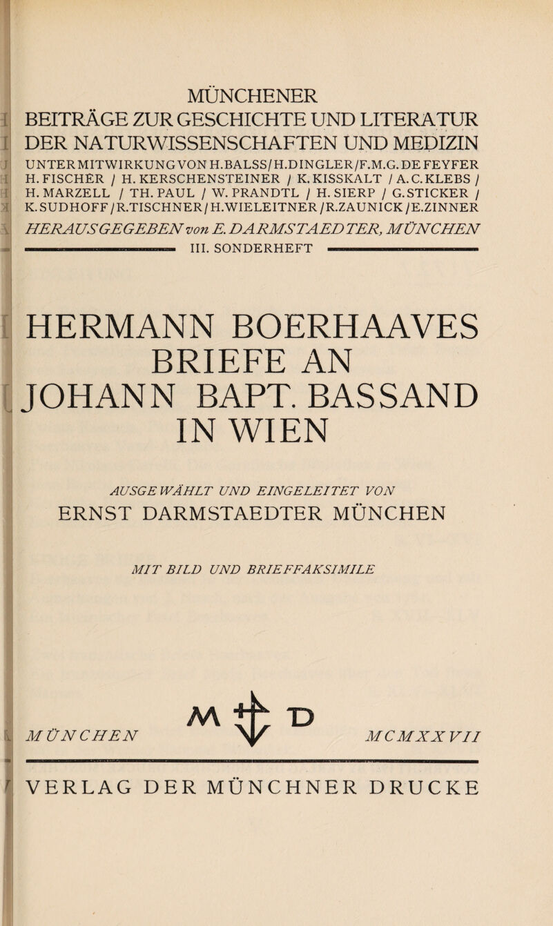 MÜNCHENER BEITRÄGE ZUR GESCHICHTE UND LITERATUR DER NATURWISSENSCHAFTEN UND MEDIZIN j 3 m UNTER MITWIRKUNG VON H.BALSS/H.DINGLER/F.M.G. DE FEYFER H. FISCHER / H. KERSCHENSTEINER / K. KISSKALT / A.C.KLEBS / H. MARZELL / TH. PAUL / W. PRANDTL / H. SIERP / G.STICKER / K.SUDHOFF/R.TISCHNER/H.WIELEITNER/R.ZAUNICK/E.ZINNER \ HERAUS GEGEBEN von K DARMSTAEDTER, MÜNCHEN III. SONDERHEFT I r HERMANN BOERHAAVES BRIEFE AN JOHANN BAPT. BAS SAND IN WIEN AUSGE WÄHLT UND EINGELEITET VON ERNST DARMSTAEDTER MÜNCHEN MIT BILD UND BRIEFFAKSIMILE AA i MÜNCHEN MCMXX VII