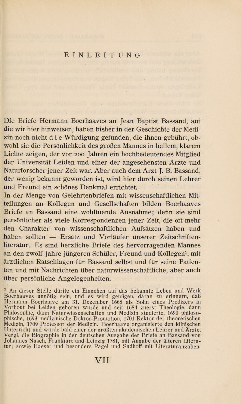 EINLEITUNG Die Briefe Hermann Boerhaaves an Jean Baptist Bassand, auf die wir hier hinweisen, haben bisher in der Geschichte der Medi¬ zin noch nicht die Würdigung gefunden, die ihnen gebührt, ob¬ wohl sie die Persönlichkeit des großen Mannes in hellem, klarem Lichte zeigen, der vor 200 Jahren ein hochbedeutendes Mitglied der Universität Leiden und einer der angesehensten Ärzte und Naturforscher jener Zeit war. Aber auch dem Arzt J. B. Bassand, der wenig bekannt geworden ist, wird hier durch seinen Lehrer und Freund ein schönes Denkmal errichtet. In der Menge von Gelehrtenbriefen mit wissenschaftlichen Mit¬ teilungen an Kollegen und Gesellschaften bilden Boerhaaves Briefe an Bassand eine wohltuende Ausnahme; denn sie sind persönlicher als viele Korrespondenzen jener Zeit, die oft mehr den Charakter von wissenschaftlichen Aufsätzen haben und haben sollten — Ersatz und Vorläufer unserer Zeitschriften¬ literatur. Es sind herzliche Briefe des hervorragenden Mannes an den zwölf Jahre jüngeren Schüler, Freund und Kollegen1, mit ärztlichen Ratschlägen für Bassand selbst und für seine Patien¬ ten und mit Nachrichten über naturwissenschaftliche, aber auch über persönliche Angelegenheiten. 1 An dieser Stelle dürfte ein Eingehen auf das bekannte Leben und Werk Boerhaaves unnötig sein, und es wird genügen, daran zu erinnern, daß Hermann Boerhaave am 31. Dezember 1668 als Sohn eines Predigers in Vorhout bei Leiden geboren wurde und seit 1684 zuerst Theologie, dann Philosophie, dann Naturwissenschaften und Medizin studierte. 1690 philoso¬ phische, 1693 medizinische Doktor-Promotion, 1701 Rektor der theoretischen Medizin, 1709 Professor der Medizin. Boerhaave organisierte den klinischen Unterricht und wurde bald einer der größten akademischen Lehrer und Ärzte. Vergl. die Biographie in der deutschen Ausgabe der Briefe an Bassand von Johannes Nusch, Frankfurt und Leipzig 1781, mit Angabe der älteren Litera¬ tur; sowie Haeser und besonders Pagel und Sudhoff mit Literaturangaben.