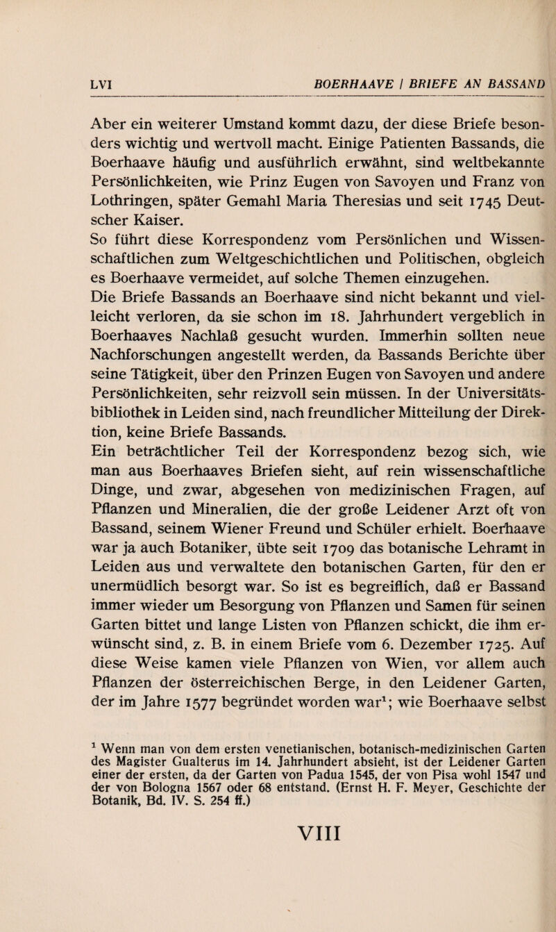 Aber ein weiterer Umstand kommt dazu, der diese Briefe beson¬ ders wichtig und wertvoll macht. Einige Patienten Bassands, die Boerhaave häufig und ausführlich erwähnt, sind weltbekannte Persönlichkeiten, wie Prinz Eugen von Savoyen und Franz von Lothringen, später Gemahl Maria Theresias und seit 1745 Deut¬ scher Kaiser. So führt diese Korrespondenz vom Persönlichen und Wissen¬ schaftlichen zum Weltgeschichtlichen und Politischen, obgleich es Boerhaave vermeidet, auf solche Themen einzugehen. Die Briefe Bassands an Boerhaave sind nicht bekannt und viel¬ leicht verloren, da sie schon im 18. Jahrhundert vergeblich in Boerhaaves Nachlaß gesucht wurden. Immerhin sollten neue Nachforschungen angestellt werden, da Bassands Berichte über seine Tätigkeit, über den Prinzen Eugen von Savoyen und andere Persönlichkeiten, sehr reizvoll sein müssen. In der Universitäts¬ bibliothek in Leiden sind, nach freundlicher Mitteilung der Direk¬ tion, keine Briefe Bassands. Ein beträchtlicher Teil der Korrespondenz bezog sich, wie man aus Boerhaaves Briefen sieht, auf rein wissenschaftliche Dinge, und zwar, abgesehen von medizinischen Fragen, auf Pflanzen und Mineralien, die der große Leidener Arzt oft von Bassand, seinem Wiener Freund und Schüler erhielt. Boerhaave war ja auch Botaniker, übte seit 1709 das botanische Lehramt in Leiden aus und verwaltete den botanischen Garten, für den er unermüdlich besorgt war. So ist es begreiflich, daß er Bassand immer wieder um Besorgung von Pflanzen und Samen für seinen Garten bittet und lange Listen von Pflanzen schickt, die ihm er¬ wünscht sind, z. B. in einem Briefe vom 6. Dezember 1725. Auf diese Weise kamen viele Pflanzen von Wien, vor allem auch Pflanzen der österreichischen Berge, in den Leidener Garten, der im Jahre 1577 begründet worden war1; wie Boerhaave selbst 1 Wenn man von dem ersten venetianischen, botanisch-medizinischen Garten des Magister Gualterus im 14. Jahrhundert absieht, ist der Leidener Garten einer der ersten, da der Garten von Padua 1545, der von Pisa wohl 1547 und der von Bologna 1567 oder 68 entstand. (Ernst H. F. Meyer, Geschichte der Botanik, Bd. IV. S. 254 ff.)