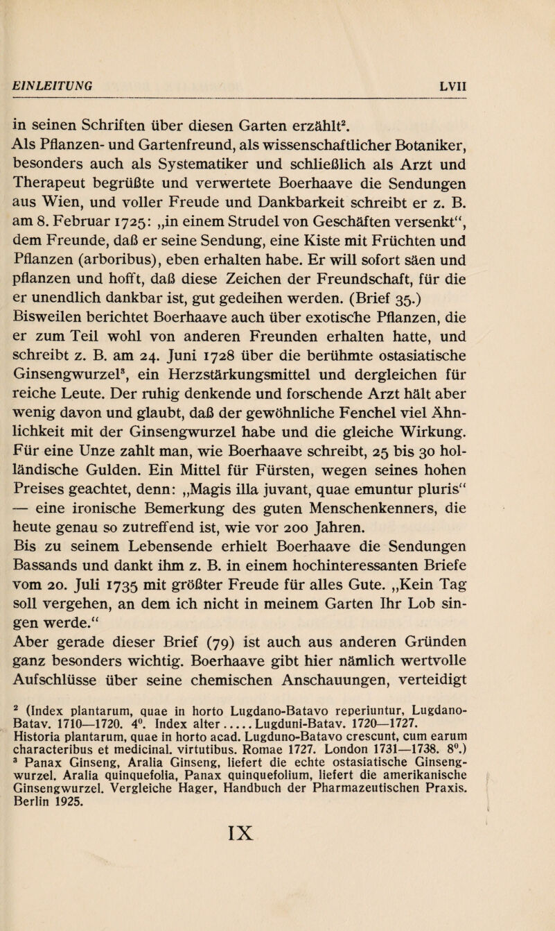 in seinen Schriften über diesen Garten erzählt2. Als Pflanzen- und Gartenfreund, als wissenschaftlicher Botaniker, besonders auch als Systematiker und schließlich als Arzt und Therapeut begrüßte und verwertete Boerhaave die Sendungen aus Wien, und voller Freude und Dankbarkeit schreibt er z. B. am 8. Februar 1725: „in einem Strudel von Geschäften versenkt“, dem Freunde, daß er seine Sendung, eine Kiste mit Früchten und Pflanzen (arboribus), eben erhalten habe. Er will sofort säen und pflanzen und hofft, daß diese Zeichen der Freundschaft, für die er unendlich dankbar ist, gut gedeihen werden. (Brief 35.) Bisweilen berichtet Boerhaave auch über exotische Pflanzen, die er zum Teil wohl von anderen Freunden erhalten hatte, und schreibt z. B. am 24. Juni 1728 über die berühmte ostasiatische Ginsengwurzel3, ein Herzstärkungsmittel und dergleichen für reiche Leute. Der ruhig denkende und forschende Arzt hält aber wenig davon und glaubt, daß der gewöhnliche Fenchel viel Ähn¬ lichkeit mit der Ginsengwurzel habe und die gleiche Wirkung. Für eine Unze zahlt man, wie Boerhaave schreibt, 25 bis 30 hol¬ ländische Gulden. Ein Mittel für Fürsten, wegen seines hohen Preises geachtet, denn: „Magis illa juvant, quae emuntur pluris“ — eine ironische Bemerkung des guten Menschenkenners, die heute genau so zutreffend ist, wie vor 200 Jahren. Bis zu seinem Lebensende erhielt Boerhaave die Sendungen Bassands und dankt ihm z. B. in einem hochinteressanten Briefe vom 20. Juli 1735 mit größter Freude für alles Gute. „Kein Tag soll vergehen, an dem ich nicht in meinem Garten Ihr Lob sin¬ gen werde.“ Aber gerade dieser Brief (79) ist auch aus anderen Gründen ganz besonders wichtig. Boerhaave gibt hier nämlich wertvolle Aufschlüsse über seine chemischen Anschauungen, verteidigt 2 (Index plantarum, quae in horto Lugdano-Batavo reperiuntur, Lugdano- Batav. 1710—1720. 4°. Index alter.Lugduni-Batav. 1720—1727. Historia plantarum, quae in horto acad. Lugduno-Batavo crescunt, cum earum characteribus et medicinal. virtutibus. Romae 1727. London 1731—1738. 8°.) 3 Panax Ginseng, Aralia Ginseng, liefert die echte ostasiatische Ginseng¬ wurzel. Aralia quinquefolia, Panax quinquefolium, liefert die amerikanische Ginsengwurzel. Vergleiche Hager, Handbuch der Pharmazeutischen Praxis. Berlin 1925.
