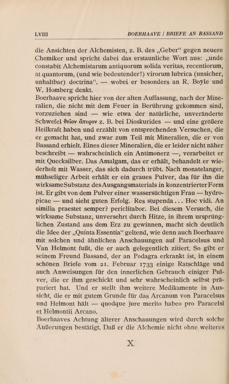die Ansichten der Alchemisten, z. B. des „Geber“ gegen neuere Chemiker und spricht dabei das erstaunliche Wort aus: „unde constabit Alchemistarum antiquorum solida veritas, recentiorum, at quantorum, (und wie bedeutender !) virorum lubrica (unsicher, unhaltbar) doctrina“. — wobei er besonders an R. Boyle und W. Homberg denkt. Boerhaave spricht hier von der alten Auffassung, nach der Mine¬ ralien, die nicht mit dem Feuer in Berührung gekommen sind, vorzuziehen sind — wie etwa der natürliche, unveränderte Schwefel üelov anvQov z. B. bei Dioskurides — und eine größere Heilkraft haben und erzählt von entsprechenden Versuchen, die er gemacht hat, und zwar zum Teil mit Mineralien, die er von Bassand erhielt. Eines dieser Mineralien, die er leider nicht näher beschreibt — wahrscheinlich ein Antimonerz —, verarbeitet er mit Quecksilber. Das Amalgam, das er erhält, behandelt er wie¬ derholt mit Wasser, das sich dadurch trübt. Nach monatelanger, mühseliger Arbeit erhält er ein graues Pulver, das für ihn die wirksame Substanz des Ausgangsmaterials in konzentrierter Form ist. Er gibt von dem Pulver einer wassersüchtigen Frau — hydro- picae — und sieht guten Erfolg. Res stupenda ... Hoc vidi. An similia praestet semper? periclitabor. Bei diesem Versuch, die wirksame Substanz, unversehrt durch Hitze, in ihrem ursprüng¬ lichen Zustand aus dem Erz zu gewinnen, macht sich deutlich die Idee der „Quinta Essentia“ geltend, wie denn auch Boerhaave mit solchen und ähnlichen Anschauungen auf Paracelsus und Van Helmont fußt, die er auch gelegentlich zitiert. So gibt er seinem Freund Bassand, der an Podagra erkrankt ist, in einem schönen Briefe vom 21. Februar 1733 einige Ratschläge und auch Anweisungen für den innerlichen Gebrauch einiger Pul¬ ver, die er ihm geschickt und sehr wahrscheinlich selbst prä¬ pariert hat. Und er stellt ihm weitere Medikamente in Aus¬ sicht, die er mit gutem Grunde für das Arcanum von Paracelsus und Helmont hält — quodque jure merito habeo pro Paracelsi et Helmontii Arcano. Boerhaaves Achtung älterer Anschauungen wird durch solche Äußerungen bestätigt. Daß er die Alchemie nicht ohne weiteres