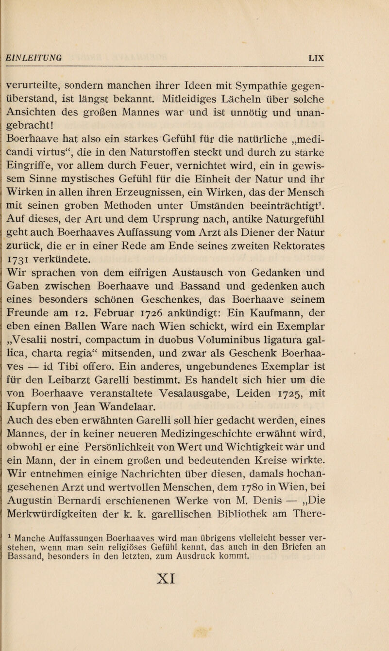 verurteilte, sondern manchen ihrer Ideen mit Sympathie gegen¬ überstand, ist längst bekannt. Mitleidiges Lächeln über solche Ansichten des großen Mannes war und ist unnötig und unan- J gebracht! : Boerhaave hat also ein starkes Gefühl für die natürliche „medi- j candi virtus“, die in den Naturstoffen steckt und durch zu starke : Eingriffe, vor allem durch Feuer, vernichtet wird, ein in gewis- | sem Sinne mystisches Gefühl für die Einheit der Natur und ihr ] Wirken in allen ihren Erzeugnissen, ein Wirken, das der Mensch : mit seinen groben Methoden unter Umständen beeinträchtigt1. \ Auf dieses, der Art und dem Ursprung nach, antike Naturgefühl j geht auch Boerhaaves Auffassung vom Arzt als Diener der Natur 2 zurück, die er in einer Rede am Ende seines zweiten Rektorates 1731 verkündete. Wir sprachen von dem eifrigen Austausch von Gedanken und ] Gaben zwischen Boerhaave und Bassand und gedenken auch i eines besonders schönen Geschenkes, das Boerhaave seinem i Freunde am 12. Februar 1726 ankündigt: Ein Kaufmann, der eben einen Ballen Ware nach Wien schickt, wird ein Exemplar „Vesalii nostri, compactum in duobus Voluminibus ligatura gal- lica, Charta regia“ mitsenden, und zwar als Geschenk Boerhaa¬ ves — id Tibi offero. Ein anderes, ungebundenes Exemplar ist für den Leibarzt Garelli bestimmt. Es handelt sich hier um die von Boerhaave veranstaltete Vesalausgabe, Leiden 1725, mit Kupfern von Jean Wandelaar. Auch des eben erwähnten Garelli soll hier gedacht werden, eines Mannes, der in keiner neueren Medizingeschichte erwähnt wird, obwohl er eine Persönlichkeit von Wert und Wichtigkeit war und ein Mann, der in einem großen und bedeutenden Kreise wirkte. Wir entnehmen einige Nachrichten über diesen, damals hochan¬ gesehenen Arzt und wertvollen Menschen, dem 1780 in Wien, bei Augustin Bernardi erschienenen Werke von M. Denis — „Die Merkwürdigkeiten der k. k. garellischen Bibliothek am There- 1 Manche Auffassungen Boerhaaves wird man übrigens vielleicht besser ver¬ stehen, wenn man sein religiöses Gefühl kennt, das auch in den Briefen an Bassand, besonders in den letzten, zum Ausdruck kommt.