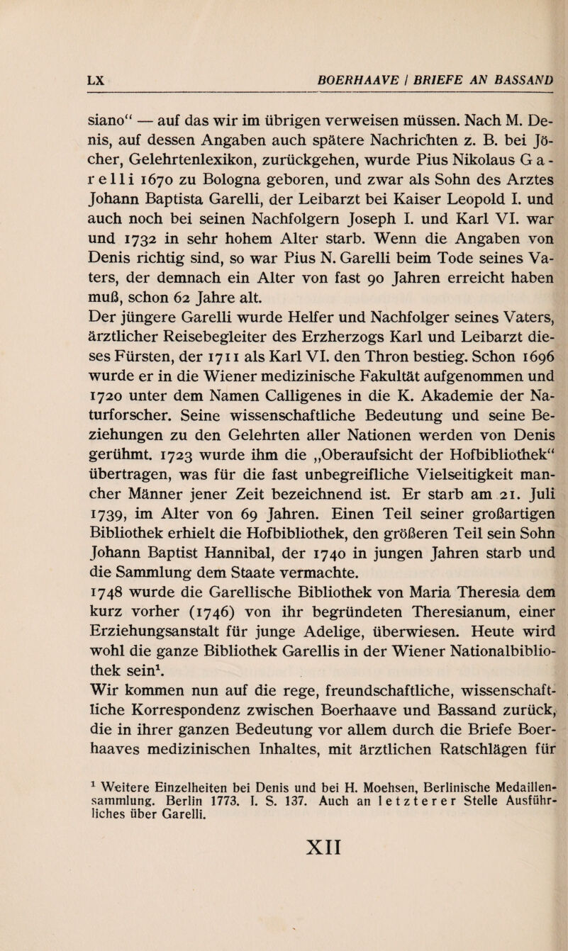 siano“ — auf das wir im übrigen verweisen müssen. Nach M. De¬ nis, auf dessen Angaben auch spätere Nachrichten z. B. bei Jö- cher, Gelehrtenlexikon, zurückgehen, wurde Pius Nikolaus G a - r elli 1670 zu Bologna geboren, und zwar als Sohn des Arztes Johann Baptista Garelli, der Leibarzt bei Kaiser Leopold I. und auch noch bei seinen Nachfolgern Joseph I. und Karl VI. war und 1732 in sehr hohem Alter starb. Wenn die Angaben von Denis richtig sind, so war Pius N. Garelli beim Tode seines Va¬ ters, der demnach ein Alter von fast 90 Jahren erreicht haben muß, schon 62 Jahre alt. Der jüngere Garelli wurde Helfer und Nachfolger seines Vaters, ärztlicher Reisebegleiter des Erzherzogs Karl und Leibarzt die¬ ses Fürsten, der 1711 als Karl VI. den Thron bestieg. Schon 1696 wurde er in die Wiener medizinische Fakultät aufgenommen und 1720 unter dem Namen Calligenes in die K. Akademie der Na¬ turforscher. Seine wissenschaftliche Bedeutung und seine Be¬ ziehungen zu den Gelehrten aller Nationen werden von Denis gerühmt. 1723 wurde ihm die „Oberaufsicht der Hofbibliothek“ übertragen, was für die fast unbegreifliche Vielseitigkeit man¬ cher Männer jener Zeit bezeichnend ist. Er starb am.21. Juli 1739, im Alter von 69 Jahren. Einen Teil seiner großartigen Bibliothek erhielt die Hofbibliothek, den größeren Teil sein Sohn Johann Baptist Hannibal, der 1740 in jungen Jahren starb und die Sammlung dem Staate vermachte. 1748 wurde die Garellische Bibliothek von Maria Theresia dem kurz vorher (1746) von ihr begründeten Theresianum, einer Erziehungsanstalt für junge Adelige, überwiesen. Heute wird wohl die ganze Bibliothek Garellis in der Wiener Nationalbiblio¬ thek sein1. Wir kommen nun auf die rege, freundschaftliche, wissenschaft¬ liche Korrespondenz zwischen Boerhaave und Bassand zurück, die in ihrer ganzen Bedeutung vor allem durch die Briefe Boer- haaves medizinischen Inhaltes, mit ärztlichen Ratschlägen für 1 Weitere Einzelheiten bei Denis und bei H. Moehsen, Berlinische Medaillen¬ sammlung. Berlin 1773. I. S. 137. Auch an letzterer Stelle Ausführ¬ liches über Garelli.