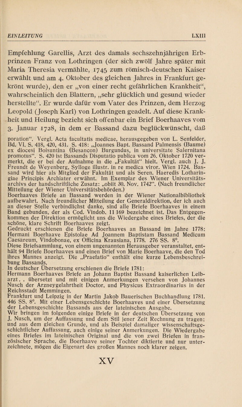 Empfehlung Garellis, Arzt des damals sechszehnjährigen Erb¬ prinzen Franz von Lothringen (der sich zwölf Jahre später mit Maria Theresia vermählte, 1745 zum römisch-deutschen Kaiser erwählt und am 4. Oktober des gleichen Jahres in Frankfurt ge¬ krönt wurde), den er „von einer recht gefährlichen Krankheit“, wahrscheinlich den Blattern, „sehr glücklich und gesund wieder herstellte“. Er wurde dafür vom Vater des Prinzen, dem Herzog Leopold (Joseph Karl) von Lothringen geadelt. Auf diese Krank¬ heit und Heilung bezieht sich offenbar ein Brief Boerhaaves vom 3. Januar 1728, in dem er Bassand dazu beglückwünscht, daß poration“. Vergl. Acta facultatis medicae, herausgegeben von L. Senfeider, Bd. VI. S. 418, 420, 431. S. 418: „Joannes Bapt. Bassand Palmensis (Baume) ex diocesi Boisuntina (Besancon) Burgundus, in universitate Salernitana promotus“. S. 420 ist Bassands Disputatio publica vom 26. Oktober 1720 ver¬ merkt, die er bei der Aufnahme in die „Fakultät“ hielt. Vergl. auch J. J. Freundt de Weyenberg, Sylloge illustr. in re medica viror. Wien 1724. Bas¬ sand wird hier als Mitglied der Fakultät und als Seren. Haeredis Lotharin- giae Principis Archiater erwähnt. Im Exemplar des Wiener Universitäts¬ archivs der handschriftliche Zusatz: „obiit 30. Nov. 1742“. (Nach freundlicher Mitteilung der Wiener Universitätsbehörden.) Boerhaaves Briefe an Bassand werden in der Wiener Nationalbibliothek aufbewahrt. Nach freundlicher Mitteilung der Generaldirektion, der ich auch an dieser Stelle verbindlichst danke, sind alle Briefe Boerhaaves in einem Band gebunden, der als Cod. Vindob. 11 169 bezeichnet ist. Das Entgegen¬ kommen der Direktion ermöglicht uns die Wiedergabe eines Briefes, der die schöne, klare Schrift Boerhaaves zeigt. Gedruckt erschienen die Briefe Boerhaaves an Bassand im Jahre 1778: Hermani Boerhaave Epistolae Ad Joannem Baptistam Bassand Medicum Caesareum, Vindobonae, ex Officina Krausiana, 1778. 276 SS. 8°. Diese Briefsammlung, von einem ungenannten Herausgeber veranstaltet, ent¬ hält 94 Briefe Boerhaaves und einen Brief von Marie Boerhaave, die den Tod ihres Mannes anzeigt. Die „Praefatio“ enthält eine kurze Lebensbeschrei¬ bung Bassands. In deutscher Übersetzung erschienen die Briefe 1781: Hermann Boerhaaves Briefe an Johann Baptist Bassand kaiserlichen Leib¬ arzt . . übersetzt und mit einigen Anmerkungen versehen von Johannes Nusch der Arzneygelahrtheit Doctor, und Physicus Extraordinarius in der Reichsstadt Memmingen. Frankfurt und Leipzig in der Martin Jakob Bäuerischen Buchhandlung 1781. 446 SS. 8°. Mit einer Lebensgeschichte Boerhaaves und einer Übersetzung der Lebensgeschichte Bassands aus der lateinischen Ausgabe. Wir bringen im folgenden einige Briefe in der deutschen Übersetzung von J. Nusch, um der Auffassung und dem Stil jener Zeit Rechnung zu tragen; und aus dem gleichen Grunde, und als Beispiel damaliger wissenschaftsge¬ schichtlicher Auffassung, auch einige seiner Anmerkungen. Die Wiedergabe eines Briefes im lateinischen Original und die von zwei Briefen in fran¬ zösischer Sprache, die Boerhaave seiner Tochter diktierte und nur Unter¬ zeichnete, mögen die Eigenart des großen Mannes noch klarer zeigen. xv