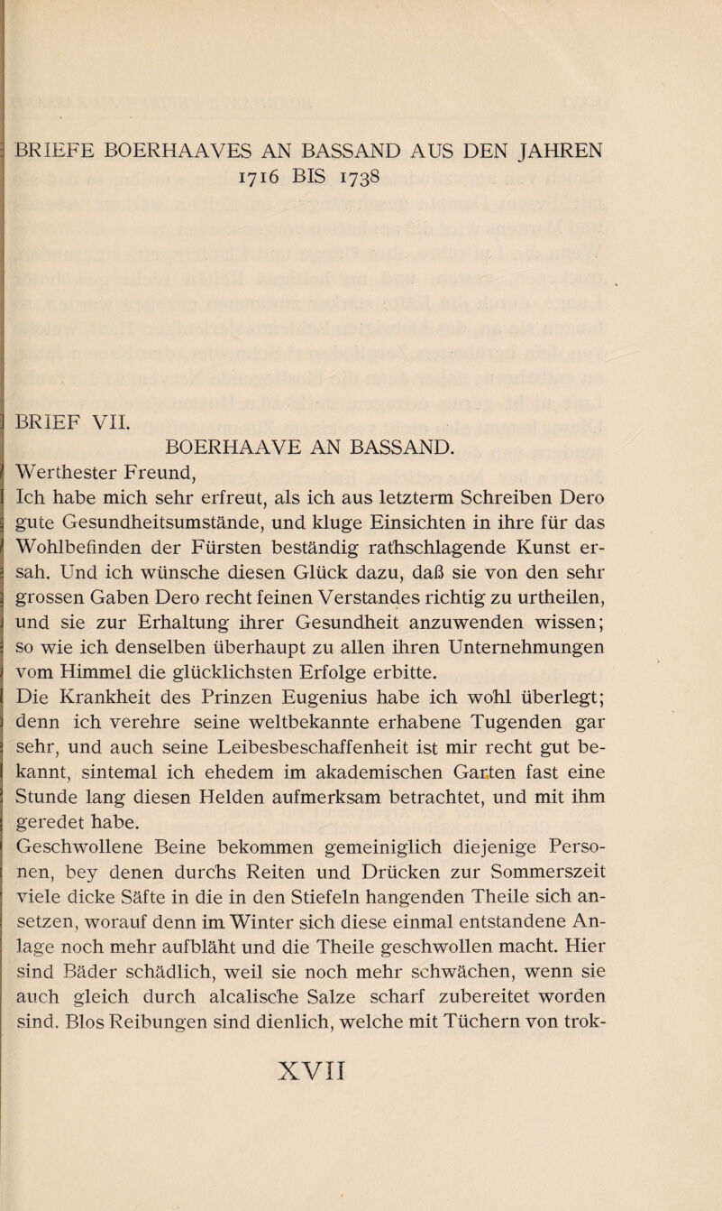 BRIEFE BOERHAAVES AN BASSAND AUS DEN JAHREN 1716 BIS 1738 BRIEF VII. BOERHAAVE AN BASSAND. Werthester Freund, Ich habe mich sehr erfreut, als ich aus letzterm Schreiben Dero gute Gesundheitsumstände, und kluge Einsichten in ihre für das Wohlbefinden der Fürsten beständig rathschlagende Kunst er¬ sah. Und ich wünsche diesen Glück dazu, daß sie von den sehr grossen Gaben Dero recht feinen Verstandes richtig zu urtheilen, und sie zur Erhaltung ihrer Gesundheit anzuwenden wissen; so wie ich denselben überhaupt zu allen ihren Unternehmungen vom Himmel die glücklichsten Erfolge erbitte. Die Krankheit des Prinzen Eugenius habe ich wohl überlegt; denn ich verehre seine weltbekannte erhabene Tugenden gar sehr, und auch seine Leibesbeschaffenheit ist mir recht gut be¬ kannt, sintemal ich ehedem im akademischen Garten fast eine Stunde lang diesen Helden aufmerksam betrachtet, und mit ihm geredet habe. Geschwollene Beine bekommen gemeiniglich diejenige Perso¬ nen, bey denen durchs Reiten und Drücken zur Sommerszeit viele dicke Säfte in die in den Stiefeln hangenden Theile sich an¬ setzen, worauf denn im Winter sich diese einmal entstandene An¬ lage noch mehr aufbläht und die Theile geschwollen macht. Hier sind Bäder schädlich, weil sie noch mehr schwächen, wenn sie auch gleich durch alcalische Salze scharf zubereitet worden sind. Bios Reibungen sind dienlich, welche mit Tüchern von trok-