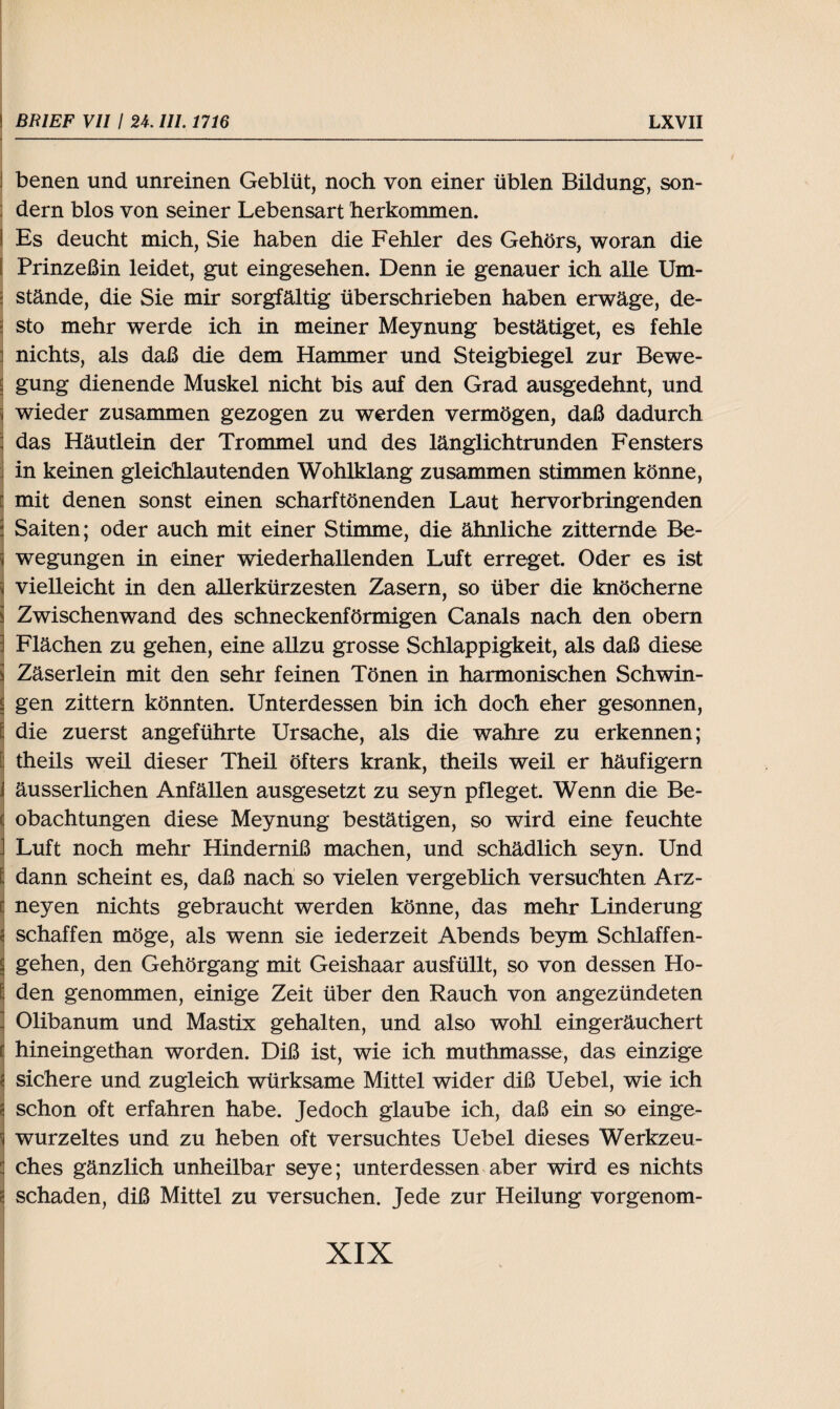 benen und unreinen Geblüt, noch von einer üblen Bildung, son¬ dern blos von seiner Lebensart herkommen. I Es deucht mich, Sie haben die Fehler des Gehörs, woran die I Prinzeßin leidet, gut eingesehen. Denn ie genauer ich alle Um¬ stände, die Sie mir sorgfältig überschrieben haben erwäge, de¬ sto mehr werde ich in meiner Meynung bestätiget, es fehle ] nichts, als daß die dem Hammer und Steigbiegel zur Bewe- gung dienende Muskel nicht bis auf den Grad ausgedehnt, und wieder zusammen gezogen zu werden vermögen, daß dadurch das Häutlein der Trommel und des länglichtrunden Fensters in keinen gleichlautenden Wohlklang zusammen stimmen könne, mit denen sonst einen scharftönenden Laut hervorbringenden Saiten; oder auch mit einer Stimme, die ähnliche zitternde Be¬ wegungen in einer wiederhallenden Luft erreget. Oder es ist vielleicht in den allerkürzesten Zasern, so über die knöcherne Zwischenwand des schneckenförmigen Canals nach den obem : Flächen zu gehen, eine allzu grosse Schlappigkeit, als daß diese Zäserlein mit den sehr feinen Tönen in harmonischen Schwin¬ gen zittern könnten. Unterdessen bin ich doch eher gesonnen, £ die zuerst angeführte Ursache, als die wahre zu erkennen; 9 theils weil dieser Theil öfters krank, theils weil er häufigem i äusserlichen Anfällen ausgesetzt zu seyn pfleget. Wenn die Be- ( obachtungen diese Meynung bestätigen, so wird eine feuchte . Luft noch mehr Hinderniß machen, und schädlich seyn. Und 1 dann scheint es, daß nach so vielen vergeblich versuchten Arz- Ineyen nichts gebraucht werden könne, das mehr Linderung schaffen möge, als wenn sie iederzeit Abends beym Schlaffen¬ gehen, den Gehörgang mit Geishaar ausfüllt, so von dessen Ho¬ den genommen, einige Zeit über den Rauch von angezündeten . Olibanum und Mastix gehalten, und also wohl eingeräuchert Ihineingethan worden. Diß ist, wie ich muthmasse, das einzige sichere und zugleich würksame Mittel wider diß Uebel, wie ich schon oft erfahren habe. Jedoch glaube ich, daß ein so einge¬ wurzeltes und zu heben oft versuchtes Uebel dieses Werkzeu- ches gänzlich unheilbar seye; unterdessen aber wird es nichts schaden, diß Mittel zu versuchen. Jede zur Heilung vorgenom-