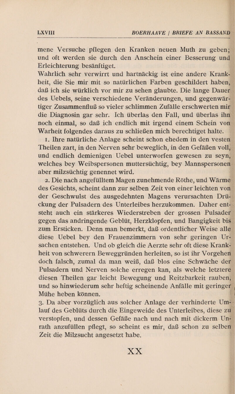 mene Versuche pflegen den Kranken neuen Muth zu geben; und oft werden sie durch den Anschein einer Besserung und Erleichterung besänftiget. Wahrlich sehr verwirrt und hartnäckig ist eine andere Krank¬ heit, die Sie mir mit so natürlichen Farben geschildert haben, daß ich sie würklich vor mir zu sehen glaubte. Die lange Dauer des Uebels, seine verschiedene Veränderungen, und gegenwär¬ tiger Zusammenfluß so vieler schlimmen Zufälle erschwerten mir die Diagnosin gar sehr. Ich überlas den Fall, und überlas ihn noch einmal, so daß ich endlich mit irgend einem Schein von Warheit folgendes daraus zu schließen mich berechtiget halte. 1. Ihre natürliche Anlage scheint schon ehedem in den vesten Theilen zart, in den Nerven sehr beweglich, in den Gefäßen voll, und endlich demienigen Uebel unterworfen gewesen zu seyn, welches bey Weibspersonen muttersüchtig, bey Mannspersonen aber milzsüchtig genennet wird. 2. Die nach angefülltem Magen zunehmende Röthe, und Wärme des Gesichts, scheint dann zur selben Zeit von einer leichten von der Geschwulst des ausgedehnten Magens verursachten Drü- ckung der Pulsadern des Unterleibes herzukommen. Daher ent¬ steht auch ein stärkeres Wieder streben der grossen Pulsader gegen das andringende Geblüt, Herzklopfen, und Bangigkeit bis zum Ersticken. Denn man bemerkt, daß ordentlicher Weise alle diese Uebel bey den Frauenzimmern von sehr geringen Ur¬ sachen entstehen. Und ob gleich die Aerzte sehr oft diese Krank¬ heit von schwerem Beweggründen herleiten, so ist ihr Vorgehen doch falsch, zumal da man weiß, daß blos eine Schwäche der Pulsadern und Nerven solche erregen kan, als welche letztere diesen Theilen gar leicht Bewegung und Reitzbarkeit rauben, und so hinwiederum sehr heftig scheinende Anfälle mit geringer Mühe heben können. 3. Da aber vorzüglich aus solcher Anlage der verhinderte Um¬ lauf des Geblüts durch die Eingeweide des Unterleibes, diese zu verstopfen, und dessen Gefäße nach und nach mit dickerm Un¬ rath anzufüllen pflegt, so scheint es mir, daß schon zu selben Zeit die Milzsucht angesetzt habe.