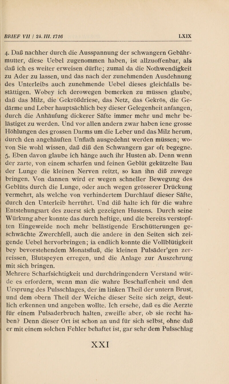 4. Daß nachher durch die Ausspannung der schwängern Gebähr- i mutter, diese Uebel zugenommen haben, ist allzuoffenbar, als daß ich es weiter erweisen dürfte; zumal da die Nothwendigkeit ; zu Ader zu lassen, und das nach der zunehmenden Ausdehnung l des Unterleibs auch zunehmende Uebel dieses gleichfalls be- i stättigen. Wobey ich derowegen bemerken zu müssen glaube, ) daß das Milz, die Gekrößdriese, das Netz, das Gekrös, die Ge- ) därme und Leber hauptsächlich bey dieser Gelegenheit anfangen, ) durch die Anhäufung dickerer Säfte immer mehr und mehr be- j lästiget zu werden. Und vor allen andern zwar haben iene grosse Höhlungen des grossen Darms um die Leber und das Milz herum, durch den angehäuften Unflath ausgedehnt werden müssen; wo¬ von Sie wohl wissen, daß diß den Schwängern gar oft begegne. 5. Eben davon glaube ich hänge auch ihr Husten ab. Denn wenn der zarte, von einem scharfen und feinen Geblüt gekützelte Bau der Lunge die kleinen Nerven reitzt, so kan ihn diß zuwege \ bringen. Von dannen wird er wegen schneller Bewegung des ) Geblüts durch die Lunge, oder auch wegen grösserer Drückung vermehrt, als welche von verhindertem Durchlauf dieser Säfte, i durch den Unterleib herrührt. Und diß halte ich für die wahre [ Entstehungsart des zuerst sich gezeigten Hustens. Durch seine Würkung aber konnte das durch heftige, und die bereits verstopf- } ten Eingeweide noch mehr belästigende Erschütterungen ge- t schwächte Zwerchfell, auch die andere in den Seiten sich zei- igende Uebel hervorbringen; ia endlich konnte die Vollblütigkeit bey bevorstehendem Monatsfluß, die kleinen Pulsäder’gen zer- t reissen, Blutspeyen erregen, und die Anlage zur Auszehrung Imit sich bringen. Mehrere Scharfsichtigkeit und durchdringendem Verstand wür¬ de es erfordern, wenn man die wahre Beschaffenheit und den Ursprung des Pulsschlages, der im linken Theil der untern Brust, r und dem obern Theil der Weiche dieser Seite sich zeigt, deut- [ lieh erkennen und angeben wollte. Ich ersehe, daß es die Aerzte t für einem Pulsaderbruch halten, zweifle aber, ob sie recht ha¬ ben? Denn dieser Ort ist schon an und für sich selbst, ohne daß > er mit einem solchen Fehler behaftet ist, gar sehr dem Pulsschlag