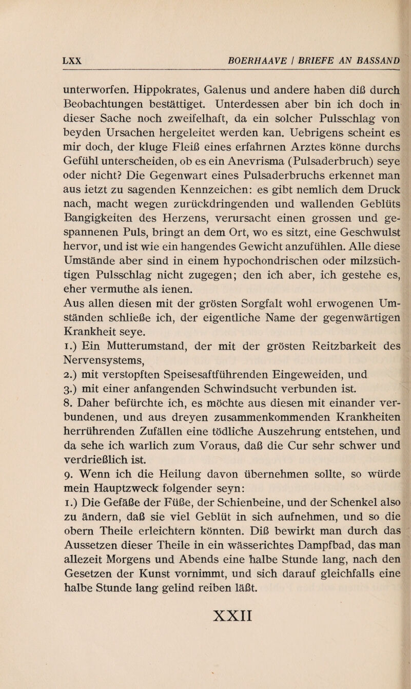 unterworfen. Hippokrates, Galenus und andere haben diß durch Beobachtungen bestättiget. Unterdessen aber bin ich doch in dieser Sache noch zweifelhaft, da ein solcher Pulsschlag von beyden Ursachen hergeleitet werden kan. Uebrigens scheint es mir doch, der kluge Fleiß eines erfahrnen Arztes könne durchs Gefühl unterscheiden, ob es ein Anevrisma (Pulsaderbruch) seye oder nicht? Die Gegenwart eines Pulsaderbruchs erkennet man aus ietzt zu sagenden Kennzeichen: es gibt nemlich dem Druck nach, macht wegen zurückdringenden und wallenden Geblüts Bangigkeiten des Herzens, verursacht einen grossen und ge- spannenen Puls, bringt an dem Ort, wo es sitzt, eine Geschwulst hervor, und ist wie ein hangendes Gewicht anzufühlen. Alle diese Umstände aber sind in einem hypochondrischen oder milzsüch¬ tigen Pulsschlag nicht zugegen; den ich aber, ich gestehe es, eher vermuthe als ienen. Aus allen diesen mit der grösten Sorgfalt wohl erwogenen Um¬ ständen schließe ich, der eigentliche Name der gegenwärtigen Krankheit seye. 1. ) Ein Mutterumstand, der mit der grösten Reitzbarkeit des Nervensystems, 2. ) mit verstopften Speisesaftführenden Eingeweiden, und 3. ) mit einer anfangenden Schwindsucht verbunden ist. 8. Daher befürchte ich, es möchte aus diesen mit einander ver¬ bundenen, und aus dreyen zusammenkommenden Krankheiten herrührenden Zufällen eine tödliche Auszehrung entstehen, und da sehe ich warlich zum Voraus, daß die Cur sehr schwer und verdrießlich ist. 9. Wenn ich die Heilung davon übernehmen sollte, so würde mein Hauptzweck folgender seyn: 1.) Die Gefäße der Füße, der Schienbeine, und der Schenkel also zu ändern, daß sie viel Geblüt in sich auf nehmen, und so die obern Theile erleichtern könnten. Diß bewirkt man durch das Aussetzen dieser Theile in ein wässerichtes Dampfbad, das man allezeit Morgens und Abends eine halbe Stunde lang, nach den Gesetzen der Kunst vornimmt, und sich darauf gleichfalls eine halbe Stunde lang gelind reiben läßt.