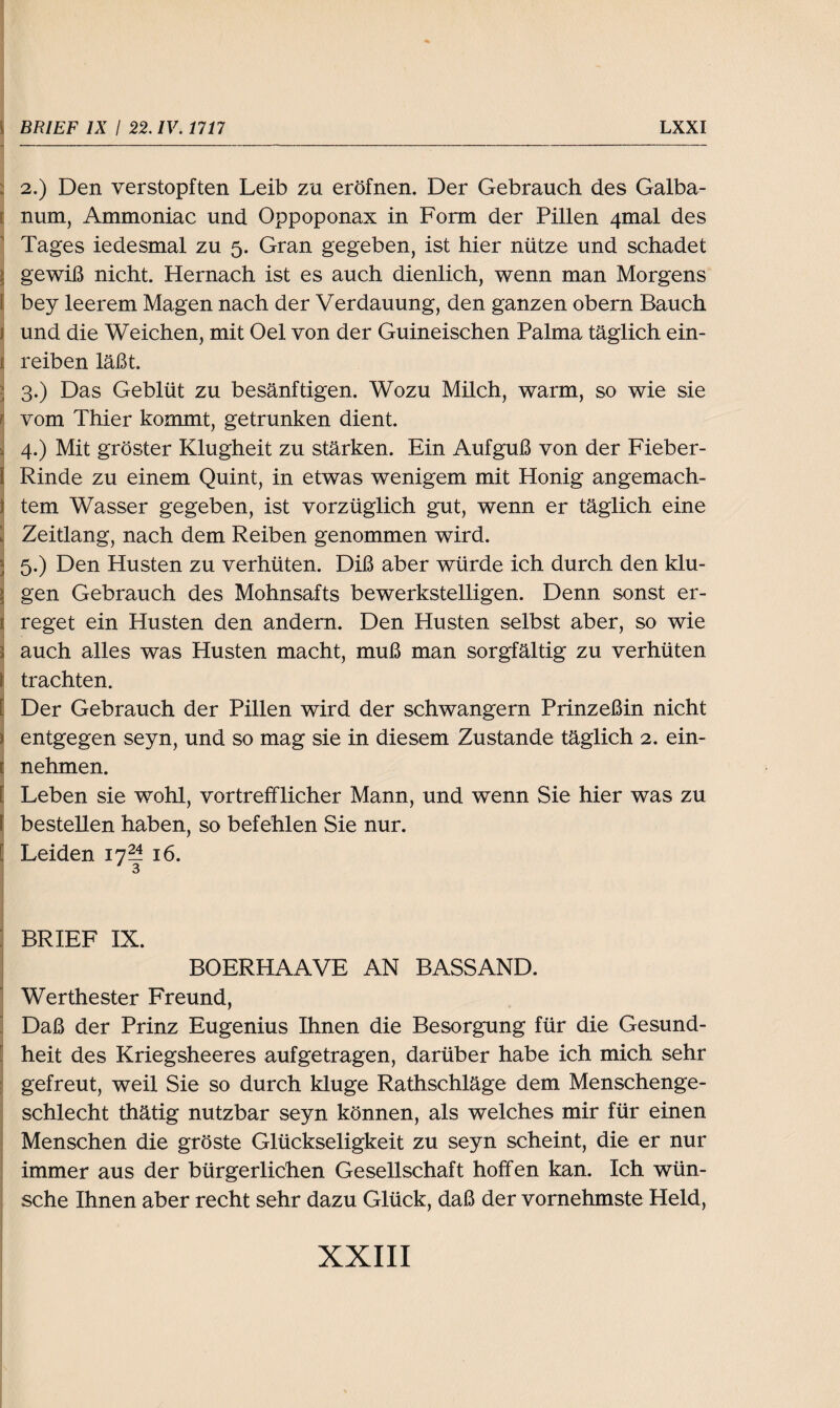 2.) Den verstopften Leib zu eröfnen. Der Gebrauch des Galba- num, Ammoniac und Oppoponax in Form der Pillen 4mal des Tages iedesmal zu 5. Gran gegeben, ist hier nütze und schadet i gewiß nicht. Hernach ist es auch dienlich, wenn man Morgens i bey leerem Magen nach der Verdauung, den ganzen obern Bauch und die Weichen, mit Oel von der Guineischen Palma täglich ein- i reiben läßt. ; 3.) Das Geblüt zu besänftigen. Wozu Milch, warm, so wie sie ; vom Thier kommt, getrunken dient. | 4.) Mit gröster Klugheit zu stärken. Ein Aufguß von der Fieber- l Rinde zu einem Quint, in etwas wenigem mit Honig angemach- i tem Wasser gegeben, ist vorzüglich gut, wenn er täglich eine Zeitlang, nach dem Reiben genommen wird. 5.) Den Husten zu verhüten. Diß aber würde ich durch den klu¬ gen Gebrauch des Mohnsafts bewerkstelligen. Denn sonst er- 1 reget ein Husten den andern. Den Husten selbst aber, so wie > auch alles was Husten macht, muß man sorgfältig zu verhüten j trachten. ! Der Gebrauch der Pillen wird der schwängern Prinzeßin nicht i entgegen seyn, und so mag sie in diesem Zustande täglich 2. ein- e nehmen. ! Leben sie wohl, vortrefflicher Mann, und wenn Sie hier was zu bestellen haben, so befehlen Sie nur. Leiden 17?! 16. 3 BRIEF IX. BOERHAAVE AN BASSAND. Werthester Freund, Daß der Prinz Eugenius Ihnen die Besorgung für die Gesund¬ heit des Kriegsheeres aufgetragen, darüber habe ich mich sehr gefreut, weil Sie so durch kluge Rathschläge dem Menschenge¬ schlecht thätig nutzbar seyn können, als welches mir für einen Menschen die gröste Glückseligkeit zu seyn scheint, die er nur immer aus der bürgerlichen Gesellschaft hoffen kan. Ich wün¬ sche Ihnen aber recht sehr dazu Glück, daß der vornehmste Held,