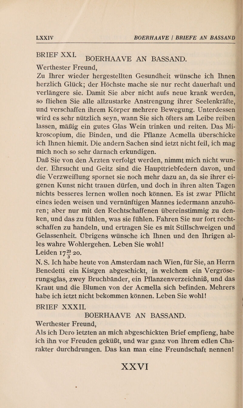 BRTFF XXI BOERHAAVE AN BASSAND. Werthester Freund, Zu Ihrer wieder hergestellten Gesundheit wünsche ich Ihnen herzlich Glück; der Höchste mache sie nur recht dauerhaft und verlängere sie. Damit Sie aber nicht aufs neue krank werden, so fliehen Sie alle allzustarke Anstrengung ihrer Seelenkräfte, und verschaffen ihrem Körper mehrere Bewegung. Unterdessen wird es sehr nützlich seyn, wann Sie sich öfters am Leibe reiben lassen, mäßig ein gutes Glas Wein trinken und reiten. Das Mi- kroscopium, die Binden, und die Pflanze Acmella überschicke ich Ihnen hiemit. Die andern Sachen sind ietzt nicht feil, ich mag mich noch so sehr darnach erkundigen. Daß Sie von den Ärzten verfolgt werden, nimmt mich nicht wun¬ der. Ehrsucht und Geitz sind die Haupttriebfedem davon, und die Verzweiflung spornet sie noch mehr dazu an, da sie ihrer ei¬ genen Kunst nicht trauen dürfen, und doch in ihren alten Tagen nichts besseres lernen wollen noch können. Es ist zwar Pflicht eines ieden weisen und vernünftigen Mannes iedermann anzuhö¬ ren; aber nur mit den Rechtschaffenen üb er ein stimmig zu den¬ ken, und das zu fühlen, was sie fühlen. Fahren Sie nur fort recht¬ schaffen zu handeln, und ertragen Sie es mit Stillschweigen und Gelassenheit. Übrigens wünsche ich Ihnen und den Ihrigen al¬ les wahre Wohlergehen. Leben Sie wohl! Leiden 17?? 20. 3 N. S. Ich habe heute von Amsterdam nach Wien, für Sie, an Herrn Benedetti ein Kistgen abgeschickt, in welchem ein Vergröse- rungsglas, zwey Bruchbänder, ein Pflanzenverzeichniß, und das Kraut und die Blumen von der Acmella sich befinden. Mehrers habe ich ietzt nicht bekommen können. Leben Sie wohl! BRIEF XXXII. BOERHAAVE AN BASSAND. Werthester Freund, Als ich Dero letzten an mich abgeschickten Brief empfieng, habe ich ihn vor Freuden geküßt, und war ganz von Ihrem edlen Cha¬ rakter durchdrungen. Das kan man eine Freundschaft nennen!