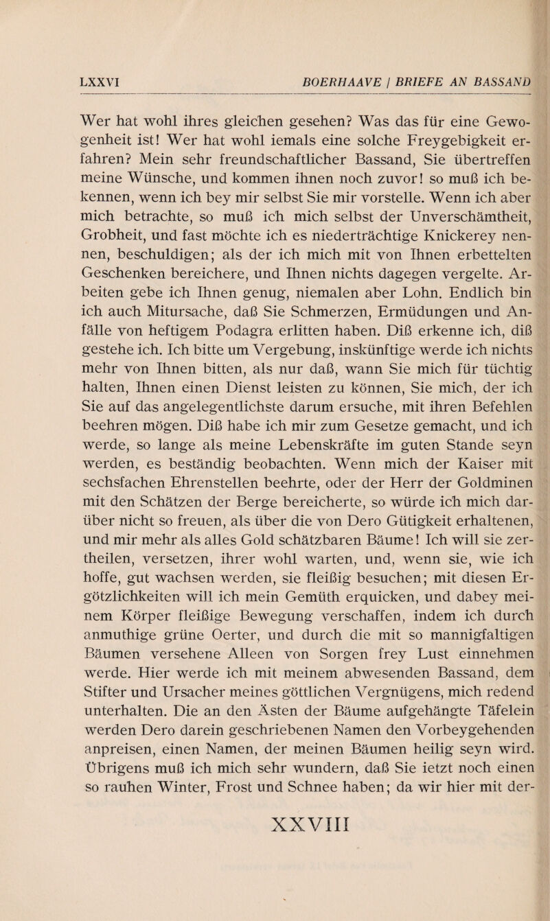 Wer hat wohl ihres gleichen gesehen? Was das für eine Gewo¬ genheit ist! Wer hat wohl iemals eine solche Freygebigkeit er¬ fahren? Mein sehr freundschaftlicher Bassand, Sie übertreffen meine Wünsche, und kommen ihnen noch zuvor! so muß ich be¬ kennen, wenn ich bey mir selbst Sie mir vorstelle. Wenn ich aber mich betrachte, so muß ich mich selbst der Unverschämtheit, Grobheit, und fast möchte ich es niederträchtige Knickerey nen¬ nen, beschuldigen; als der ich mich mit von Ihnen erbettelten Geschenken bereichere, und Ihnen nichts dagegen vergelte. Ar¬ beiten gebe ich Ihnen genug, niemalen aber Lohn. Endlich bin ich auch Mitursache, daß Sie Schmerzen, Ermüdungen und An¬ fälle von heftigem Podagra erlitten haben. Diß erkenne ich, diß gestehe ich. Ich bitte um Vergebung, inskünftige werde ich nichts mehr von Ihnen bitten, als nur daß, wann Sie mich für tüchtig halten, Ihnen einen Dienst leisten zu können, Sie mich, der ich Sie auf das angelegentlichste darum ersuche, mit ihren Befehlen beehren mögen. Diß habe ich mir zum Gesetze gemacht, und ich werde, so lange als meine Lebenskräfte im guten Stande seyn werden, es beständig beobachten. Wenn mich der Kaiser mit sechsfachen Ehrenstellen beehrte, oder der Herr der Goldminen mit den Schätzen der Berge bereicherte, so würde ich mich dar¬ über nicht so freuen, als über die von Dero Gütigkeit erhaltenen, und mir mehr als alles Gold schätzbaren Bäume! Ich will sie zer- theilen, versetzen, ihrer wohl warten, und, wenn sie, wie ich hoffe, gut wachsen werden, sie fleißig besuchen; mit diesen Er- götzlichkeiten will ich mein Gemüth erquicken, und dabey mei¬ nem Körper fleißige Bewegung verschaffen, indem ich durch anmuthige grüne Oerter, und durch die mit so mannigfaltigen Bäumen versehene Alleen von Sorgen frey Lust einnehmen werde. Hier werde ich mit meinem abwesenden Bassand, dem Stifter und Ursacher meines göttlichen Vergniigens, mich redend unterhalten. Die an den Ästen der Bäume aufgehängte Täfelein werden Dero darein geschriebenen Namen den Vorbeygehenden anpreisen, einen Namen, der meinen Bäumen heilig seyn wird. Übrigens muß ich mich sehr wundern, daß Sie ietzt noch einen so rauhen Winter, Frost und Schnee haben; da wir hier mit der-