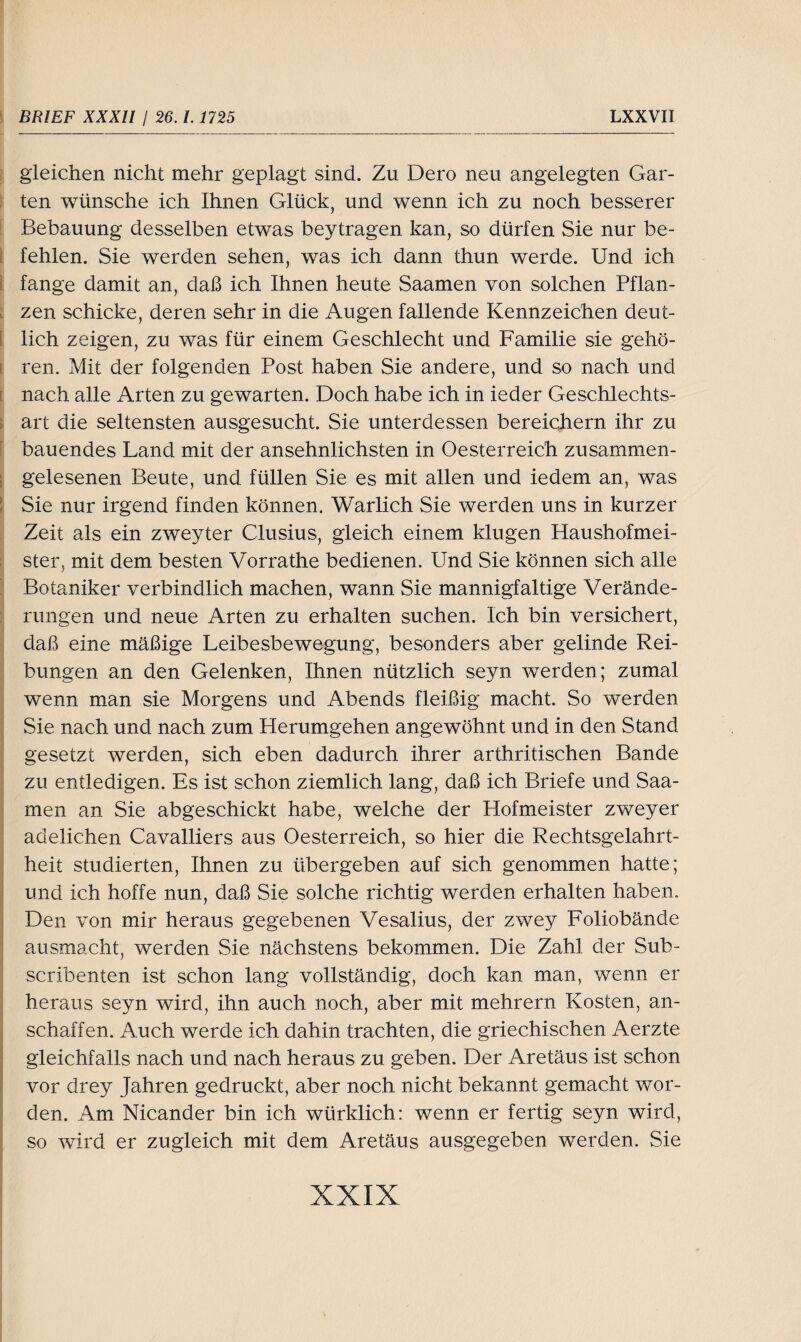 gleichen nicht mehr geplagt sind. Zu Dero neu angelegten Gar¬ ten wünsche ich Ihnen Glück, und wenn ich zu noch besserer Bebauung desselben etwas beytragen kan, so dürfen Sie nur be¬ fehlen. Sie werden sehen, was ich dann thun werde. Und ich fange damit an, daß ich Ihnen heute Saamen von solchen Pflan¬ zen schicke, deren sehr in die Augen fallende Kennzeichen deut¬ lich zeigen, zu was für einem Geschlecht und Familie sie gehö¬ ren. Mit der folgenden Post haben Sie andere, und so nach und nach alle Arten zu gewarten. Doch habe ich in ieder Geschlechts¬ art die seltensten ausgesucht. Sie unterdessen bereichern ihr zu bauendes Land mit der ansehnlichsten in Oesterreich zusammen¬ gelesenen Beute, und füllen Sie es mit allen und iedem an, was Sie nur irgend finden können. Warlich Sie werden uns in kurzer Zeit als ein zweyter Clusius, gleich einem klugen Haushofmei¬ ster, mit dem besten Vorrathe bedienen. Und Sie können sich alle Botaniker verbindlich machen, wann Sie mannigfaltige Verände¬ rungen und neue Arten zu erhalten suchen. Ich bin versichert, daß eine mäßige Leibesbewegung, besonders aber gelinde Rei¬ bungen an den Gelenken, Ihnen nützlich seyn werden; zumal wenn man sie Morgens und Abends fleißig macht. So werden Sie nach und nach zum Herumgehen angewöhnt und in den Stand gesetzt werden, sich eben dadurch ihrer arthritischen Bande zu entledigen. Es ist schon ziemlich lang, daß ich Briefe und Saa¬ men an Sie abgeschickt habe, welche der Hofmeister zweyer adelichen Cavalliers aus Oesterreich, so hier die Rechtsgelahrt¬ heit studierten, Ihnen zu übergeben auf sich genommen hatte; und ich hoffe nun, daß Sie solche richtig werden erhalten haben. Den von mir heraus gegebenen Vesalius, der zwey Foliobände ausmacht, werden Sie nächstens bekommen. Die Zahl der Sub- scribenten ist schon lang vollständig, doch kan man, wenn er heraus seyn wird, ihn auch noch, aber mit mehrern Kosten, an- schaffen. Auch werde ich dahin trachten, die griechischen Aerzte gleichfalls nach und nach heraus zu geben. Der Aretäus ist schon vor drey Jahren gedruckt, aber noch nicht bekannt gemacht wor¬ den. Am Nicander bin ich würklich: wenn er fertig seyn wird, so wird er zugleich mit dem Aretäus ausgegeben werden. Sie