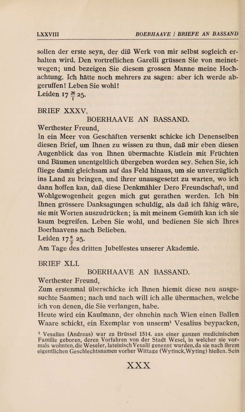 sollen der erste seyn, der diß Werk von mir selbst sogleich er¬ halten wird. Den vortreflichen Garelli grüssen Sie von meinet¬ wegen; und bezeigen Sie diesem grossen Manne meine Hoch¬ achtung. Ich hätte noch mehrers zu sagen: aber ich werde ab- geruffen! Leben Sie wohl! Leiden 17 f* 25. BRIEF XXXV. BOERHAAVE AN BASSAND. Werthester Freund, In ein Meer von Geschäften versenkt schicke ich Denenselben diesen Brief, um Ihnen zu wissen zu thun, daß mir eben diesen Augenblick das von Ihnen übermachte Kistlein mit Früchten und Bäumen unentgeltlich übergeben worden sey. Sehen Sie, ich fliege damit gleichsam auf das Feld hinaus, um sie unverzüglich ins Land zu bringen, und ihrer unausgesetzt zu warten, wo ich dann hoffen kan, daß diese Denkmähler Dero Freundschaft, und Wohlgewogenheit gegen mich gut gerathen werden. Ich bin Ihnen grössere Danksagungen schuldig, als daß ich fähig wäre, sie mit Worten auszudrücken; ia mit meinem Gemüth kan ich sie kaum begreifen. Leben Sie wohl, und bedienen Sie sich Ihres Boerhaavens nach Belieben. Leiden 17A 25. Am Tage des dritten Jubelfestes unserer Akademie. BRIEF XLI. BOERHAAVE AN BASSAND. Werthester Freund, Zum erstenmal überschicke ich Ihnen hiemit diese neu ausge¬ suchte Saamen; nach und nach will ich alle übermachen, welche ich von denen, die Sie verlangen, habe. Heute wird ein Kaufmann, der ohnehin nach Wien einen Ballen Waare schickt, ein Exemplar von unserm1 Vesalius beypacken, 1 Vesalius (Andreas) war zu Brüssel 1514. aus einer ganzen inedicinischen Familie geboren, deren Vorfahren von der Stadt Wesel, in welcher sie vor¬ mals wohnten, die Weseler, lateinisch Vesalii genennt wurden, da sie nach ihrem eigentlichen Geschlechtsnamen vorher Wittage (Wytinck,Wyting) hießen. Sein