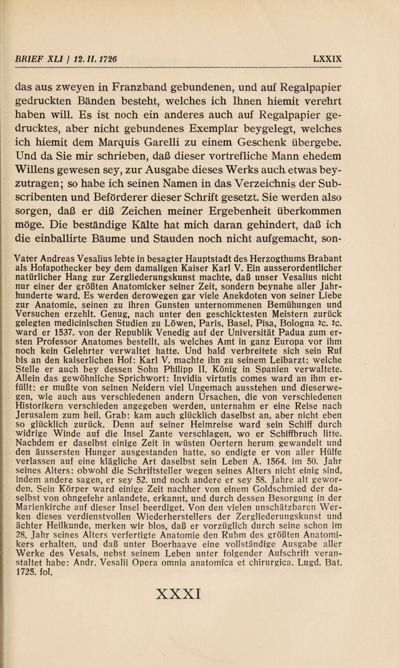 das aus zweyen in Franzband gebundenen, und auf Regalpapier gedruckten Bänden besteht, welches ich Ihnen hiemit verehrt haben will. Es ist noch ein anderes auch auf Regalpapier ge¬ drucktes, aber nicht gebundenes Exemplar beygelegt, welches ich hiemit dem Marquis Garelli zu einem Geschenk übergebe. Und da Sie mir schrieben, daß dieser vortrefliche Mann ehedem Willens gewesen sey, zur Ausgabe dieses Werks auch etwas bey- zutragen; so habe ich seinen Namen in das Verzeichnis der Sub- scribenten und Beförderer dieser Schrift gesetzt. Sie werden also sorgen, daß er diß Zeichen meiner Ergebenheit überkommen möge. Die beständige Kälte hat mich daran gehindert, daß ich die einballirte Bäume und Stauden noch nicht aufgemacht, son- Vater Andreas Vesalius lebte in besagter Hauptstadt des Herzogthums Brabant als Hofapothecker bey dem damaligen Kaiser Karl V. Ein ausserordentlicher natürlicher Hang zur Zergliederungskunst machte, daß unser Vesalius nicht nur einer der größten Anatomicker seiner Zeit, sondern beynahe aller Jahr¬ hunderte ward. Es werden derowegen gar viele Anekdoten von seiner Liebe zur Anatomie, seinen zu ihren Gunsten unternommenen Bemühungen und Versuchen erzehlt. Genug, nach unter den geschicktesten Meistern zurück gelegten medicinischen Studien zu Löwen, Paris, Basel, Pisa, Bologna *c. 2c. ward er 1537. von der Republik Venedig auf der Universität Padua zum er¬ sten Professor Anatomes bestellt, als welches Amt in ganz Europa vor ihm noch kein Gelehrter verwaltet hatte. Und bald verbreitete sich sein Ruf bis an den kaiserlichen Hof: Karl V. machte ihn zu seinem Leibarzt; welche Stelle er auch bey dessen Sohn Philipp II. König in Spanien verwaltete. Allein das gewöhnliche Sprichwort: Invidia virtutis comes ward an ihm er¬ füllt: er mußte von seinen Neidern viel Ungemach ausstehen und dieserwe- gen, wie auch aus verschiedenen andern Ursachen, die von verschiedenen Historikern verschieden angegeben werden, unternahm er eine Reise nach Jerusalem zum heil. Grab: kam auch glücklich daselbst an, aber nicht eben so glücklich zurück. Denn auf seiner Heimreise ward sein Schiff durch widrige Winde auf die Insel Zante verschlagen, wo er Schiffbruch litte. Nachdem er daselbst einige Zeit in wüsten Oertern herum gewandelt und den äussersten Hunger ausgestanden hatte, so endigte er von aller Hülfe verlassen auf eine klägliche Art daselbst sein Leben A. 1564. im 50. Jahr seines Alters: obwohl die Schriftsteller wegen seines Alters nicht einig sind, indem andere sagen, er sey 52. und noch andere er sey 58. Jahre alt gewor¬ den. Sein Körper ward einige Zeit nachher von einem Goldschmied der da¬ selbst von ohngefehr anlandete, erkannt, und durch dessen Besorgung in der Marienkirche auf dieser Insel beerdiget. Von den vielen unschätzbaren Wer¬ ken dieses verdienstvollen Wiederherstellers der Zergliederungskunst und ächter Heilkunde, merken wir blos, daß er vorzüglich durch seine schon im 28. Jahr seines Alters verfertigte Anatomie den Ruhm des größten Anatomi- kers erhalten, und daß unter Boerhaave eine vollständige Ausgabe aller Werke des Vesals, nebst seinem Leben unter folgender Aufschrift veran¬ staltet habe: Andr. Vesalii Opera omnia anatomica et chirurgica. Lugd. Bat. 1725. fol.