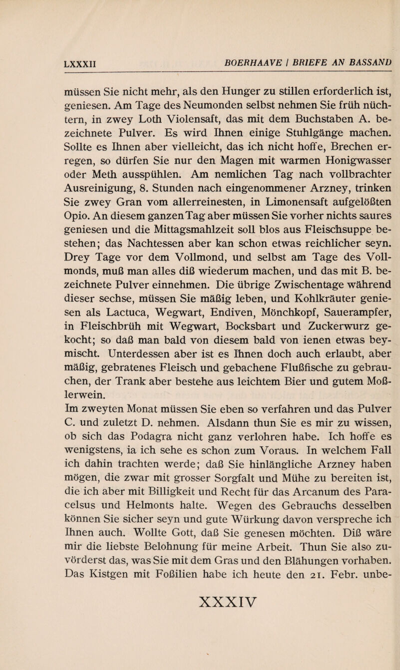 müssen Sie nicht mehr, als den Hunger zu stillen erforderlich ist, geniesen. Am Tage des Neumonden seihst nehmen Sie früh nüch¬ tern, in zwey Loth Violensaft, das mit dem Buchstaben A. be- zeichnete Pulver. Es wird Ihnen einige Stuhlgänge machen. Sollte es Ihnen aber vielleicht, das ich nicht hoffe, Brechen er¬ regen, so dürfen Sie nur den Magen mit warmen Honigwasser oder Meth ausspühlen. Am nemlichen Tag nach vollbrachter Ausreinigung, 8. Stunden nach eingenommener Arzney, trinken Sie zwey Gran vom allerreinesten, in Limonensaft aufgelößten Opio. An diesem ganzen Tag aber müssen Sie vorher nichts saures geniesen und die Mittagsmahlzeit soll blos aus Fleischsuppe be¬ stehen; das Nachtessen aber kan schon etwas reichlicher seyn. Drey Tage vor dem Vollmond, und selbst am Tage des Voll¬ monds, muß man alles diß wiederum machen, und das mit B. be- zeichnete Pulver einnehmen. Die übrige Zwischentage während dieser sechse, müssen Sie mäßig leben, und Kohlkräuter genie¬ sen als Lactuca, Wegwart, Endiven, Mönchkopf, Sauerampfer, in Fleischbrüh mit Wegwart, Bocksbart und Zuckerwurz ge¬ kocht; so daß man bald von diesem bald von ienen etwas bey- mischt. Unterdessen aber ist es Ihnen doch auch erlaubt, aber mäßig, gebratenes Fleisch und gebachene Flußfische zu gebrau¬ chen, der Trank aber bestehe aus leichtem Bier und gutem Moß- lerwein. Im zweyten Monat müssen Sie eben so verfahren und das Pulver C. und zuletzt D. nehmen. Alsdann thun Sie es mir zu wissen, ob sich das Podagra nicht ganz verlohren habe. Ich hoffe es wenigstens, ia ich sehe es schon zum Voraus. In welchem Fall ich dahin trachten werde; daß Sie hinlängliche Arzney haben mögen, die zwar mit grosser Sorgfalt und Mühe zu bereiten ist, die ich aber mit Billigkeit und Recht für das Arcanum des Para¬ celsus und Helmonts halte. Wegen des Gebrauchs desselben können Sie sicher seyn und gute Würkung davon verspreche ich Ihnen auch. Wollte Gott, daß Sie genesen möchten. Diß wäre mir die liebste Belohnung für meine Arbeit. Thun Sie also zu¬ vörderst das, was Sie mit dem Gras und den Blähungen Vorhaben. Das Kistgen mit Foßilien habe ich heute den 21. Febr. unbe-