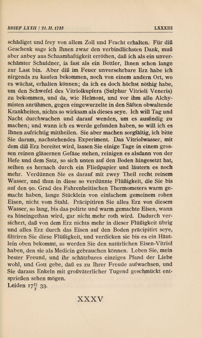 schädiget und frey von allem Zoll und Fracht erhalten. Für diß Geschenk sage ich Ihnen zwar den verbindlichsten Dank, muß aber anbey aus Schaamhaftigkeit erröthen, daß ich als ein unver¬ schämter Schuldner, ia fast als ein Bettler, Ihnen schon lange zur Last bin. Aber diß im Feuer unversehrbare Erz habe ich nirgends zu kaufen bekommen, noch von einem andern Ort, wo es wächst, erhalten können; da ich es doch höchst nöthig habe, um den Schwefel des Vitriolkupfers (Sulphur Vitrioli Veneris) zu bekommen, und da, wie Helmont, und vor ihm alle Alchy- misten anrühmen, gegen eingewurzelte in den Säften obwaltende Krankheiten, nichts so wirksam als dieses seye. Ich will Tag und Nacht durchwachen und darauf wenden, um es ausfindig zu machen; und wann ich es werde gefunden haben, so will ich es Ihnen aufrichtig mittheilen. Sie aber machen sorgfältig, ich bitte Sie darum, nachstehendes Experiment. Das Vitriolwasser, mit dem diß Erz bereitet wird, lassen Sie einige Tage in einem gros¬ sen reinen gläsernen Gefäse stehen, reinigen es alsdann von der Hefe und dem Satz, so sich unten auf den Boden hingesetzt hat, seihen es hernach durch ein Fließpapier und läutern es noch mehr. Verdünnen Sie es darauf mit zwey Theil recht reinem Wasser, und thun in diese so verdünnte Flüßigkeit, die Sie bis auf den 90. Grad des Fahrenheitischen Thermometers warm ge¬ macht haben, lange Stücklein von einfachem gemeinem rohen Eisen, nicht vom Stahl. Präcipitiren Sie alles Erz von diesem Wasser, so lang, bis das polirte und warm gemachte Eisen, wann es hineingethan wird, gar nicht mehr roth wird. Dadurch ver¬ sichert, daß von dem Erz nichts mehr in dieser Flüßigkeit übrig und alles Erz durch das Eisen auf den Boden präcipitirt seye, filtriren Sie diese Flüßigkeit, und verdicken sie bis es ein Häut¬ lein oben bekommt, so werden Sie den natürlichen Eisen-Vitriol haben, den sie als Medicin gebrauchen können. Leben Sie, mein bester Freund, und ihr schätzbares einziges Pfand der Liebe wohl, und Gott gebe, daß es zu Ihrer Freude aufwachsen, und Sie daraus Enkeln mit großväterlicher Tugend geschmückt ent¬ sprießen sehen mögen. Leiden ij2l 33. 2