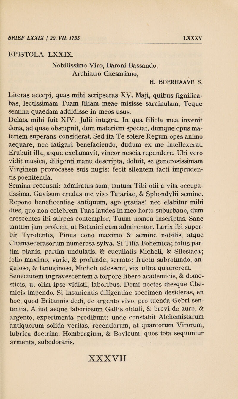 EPISTOLA LXXIX. Nobilissimo Viro, Baroni Bassando, Archiatro Caesariano, H. BOERHAAVE S. Literas accepi, quas mihi scripseras XV. Maji, quibus fignifica- bas, lectissimam Tuam filiam meae misisse sarcinulam, Teque semina quaedam addidisse in meos usus. Delata mihi fuit XIV. Julii integra. In qua filiola mea invenit dona, ad quae obstupuit, dum materiem spectat, dumque opus ma- teriem superans considerat. Sed ita Te solere Regum opes animo aequare, nec fatigari benefaciendo, dudum ex me intellexerat. Erubuit illa, atque exclamavit, vincor nescia rependere. Ubi vero vidit musica, diligenti manu descripta, doluit, se generosissimam Virginem provocasse suis nugis: fecit silentem facti impruden- tis poenitentia. Semina recensui: admiratus sum, tantum Tibi otii a vita occupa- tissima. Gavisum credas me viso Tatariae, & Sphondylii semine. Repono beneficentiae antiquum, ago gratias! nec elabitur mihi dies, quo non celebrem Tuas laudes in meo horto suburbano, dum crescentes ibi stirpes contemplor, Tuum nomen inscriptas. Sane tantum jam profecit, ut Botanici eum admirentur. Larix ibi super- bit Tyrolenfis, Pinus cono maximo & semine nobilis, atque Chamaecerasorum numerosa sylva. Si Tilia Bohemica; foliis par¬ tim planis, partim undulatis, & cucullatis Micheli, & Silesiaca; folio maximo, varie, & profunde, serrato; fructu subrotundo, an- guloso, & lanuginoso, Micheli adessent, vix ultra quaererem. Senectutem ingravescentem a torpore libero aeademicis, & dome- sticis, ut olim ipse yidisti, laboribus. Domi noctes diesque Che- micis impendo. Si insanientis diligentiae specimen desideras, en hoc, quod Britannis dedi, de argento vivo, pro tuenda Gebri sen- tentia. Aliud aeque laboriosum Gallis obtuli, & brevi de auro, & argento, experimenta prodibunt: unde constabit Alchemistarum antiquorum solida veritas, recentiorum, at quantorum Virorum, lubrica doctrina. Hombergium, & Boyleum, quos tota sequuntur armenta, subodoraris.