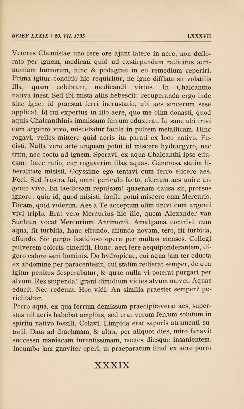 Veteres Chemistae uno fere ore ajunt latere in aere, non deflo- rato per ignem, medicati quid ad exstirpandam radicitus acri- moniam humorum, hinc & podagrae in eo remedium reperiri. Prima igitur conditio hic requiritur, ne igne difflata sit volatilis illa, quam celebrant, medicandi virtus. In Chalcantho nativa inest. Sed ibi mista aliis hebescit: recuperanda ergo inde sine igne; id praestat ferri incrustatio, ubi aes sincerum sese applicat. Id fui expertus in illo aere, quo me olim donasti, quod aquis Chalcanthinis immissum ferrum eduxerat. Id sane ubi trivi cum argento vivo, miscebatur facile in pultem metallicam. Hinc rogavi, veiles mittere quid aeris ita parati ex loco nativo. Fe- cisti. Nulla vero arte unquam potui id miscere hydrargyro, nec tritu, nec coctu ad ignem. Speravi, ex aqua Chalcanthi ipse edu- cam: haec ratio, cur rogaverim illas aquas. Generosa statim li- beralitate misisti. Ocyssime ego tentavi cum ferro elicere aes. Feci. Sed frustra fui, omni periculo facto, electum aes unire ar¬ gento vivo. En taediosam repulsam! quaenam causa sit, prorsus ignoro: quia id, quod misisti, facile potui miscere cum Mercurio. Dicam, quid viderim. Aes a Te acceptum olim univi cum argenti vivi triplo. Erat vero Mercurius hic ille, quem Alexander van Suchten vocat Mercurium Antimonii. Amalgama contrivi cum aqua, fit turbida, hanc effundo, affundo novam, tero, fit turbida, effundo. Sic pergo fastidioso opere per multos menses. Collegi pulverem coloris cineritii. Hunc, aeri fere aequiponderantem, di- gero calore sani hominis. Do hydropicae, cui aqua jam ter educta ex abdomine per paracentesin, cui statim redierat semper, de qua igitur penitus desperabatur, & quae nulla vi poterat purgari per alvum. Res stupenda! grani dimidium vicies alvum movet. Aquas educit. Nec redeunt. Hoc vidi. An similia praestet semper? pe- riclitabor. Porro aqua, ex qua ferrum demissum praecipitaverat aes, super- stes nil aeris habebat amplius, sed erat verum ferrum solutum in spiritu nativo fossili. Colavi. Limpida erat saporis atramenti su- torii. Data ad drachmam, & ultra, per aliquot dies, miro fanavit successu maniacam furentissimam, noctes diesque insanientem. Incumbo jam gnaviter operi, ut praeparatum illud ex aere porro