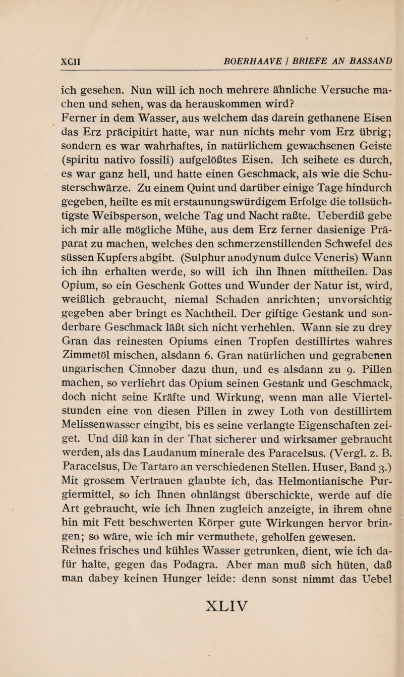 ich gesehen. Nun will ich noch mehrere ähnliche Versuche ma¬ chen und sehen, was da herauskommen wird? Ferner in dem Wasser, aus welchem das darein gethanene Eisen das Erz präcipitirt hatte, war nun nichts mehr vom Erz übrig; sondern es war wahrhaftes, in natürlichem gewachsenen Geiste (spiritu nativo fossili) aufgelößtes Eisen. Ich seihete es durch, es war ganz hell, und hatte einen Geschmack, als wie die Schu¬ sterschwärze. Zu einem Quint und darüber einige Tage hindurch gegeben, heilte es mit erstaunungswürdigem Erfolge die tollsüch¬ tigste Weibsperson, welche Tag und Nacht raßte. Ueberdiß gebe ich mir alle mögliche Mühe, aus dem Erz ferner dasienige Prä¬ parat zu machen, welches den schmerzenstillenden Schwefel des süssen Kupfers abgibt. (Sulphur anodynum dulce Veneris) Wann ich ihn erhalten werde, so will ich ihn Ihnen mittheilen. Das Opium, so ein Geschenk Gottes und Wunder der Natur ist, wird, weißlich gebraucht, niemal Schaden anrichten; unvorsichtig gegeben aber bringt es Nachtheil. Der giftige Gestank und son¬ derbare Geschmack läßt sich nicht verhehlen. Wann sie zu drey Gran das reinesten Opiums einen Tropfen destillirtes wahres Zimmetöl mischen, alsdann 6. Gran natürlichen und gegrabenen ungarischen Cinnober dazu thun, und es alsdann zu 9. Pillen machen, so verliehrt das Opium seinen Gestank und Geschmack, doch nicht seine Kräfte und Wirkung, wenn man alle Viertel¬ stunden eine von diesen Pillen in zwey Loth von destillirtem Melissenwasser eingibt, bis es seine verlangte Eigenschaften zei¬ get. Und diß kan in der That sicherer und wirksamer gebraucht werden, als das Laudanum minerale des Paracelsus. (Vergl. z. B. Paracelsus, De Tartaro an verschiedenen Stellen. Huser, Band 3.) Mit grossem Vertrauen glaubte ich, das Helmontianische Pur¬ giermittel, so ich Ihnen ohnlängst überschickte, werde auf die Art gebraucht, wie ich Ihnen zugleich anzeigte, in ihrem ohne hin mit Fett beschwerten Körper gute Wirkungen hervor brin¬ gen; so wäre, wie ich mir vermuthete, geholfen gewesen. Reines frisches und kühles Wasser getrunken, dient, wie ich da¬ für halte, gegen das Podagra. Aber man muß sich hüten, daß man dabey keinen Hunger leide: denn sonst nimmt das Uebel
