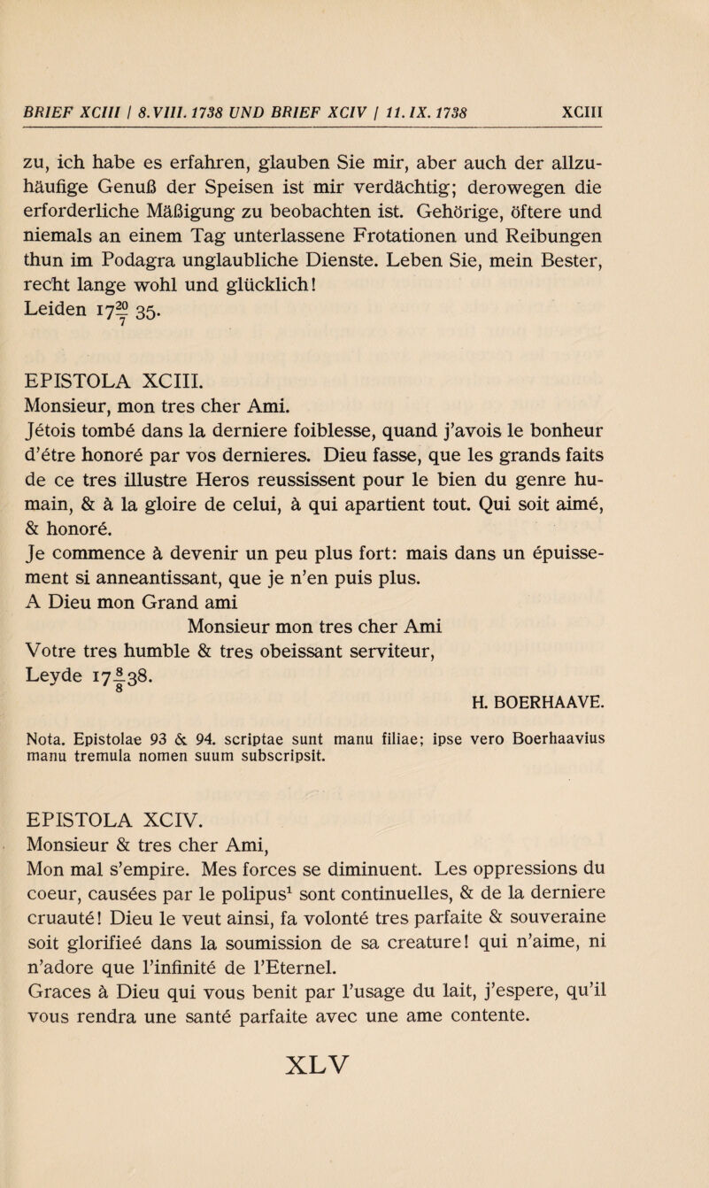 zu, ich habe es erfahren, glauben Sie mir, aber auch der allzu¬ häufige Genuß der Speisen ist mir verdächtig; derowegen die erforderliche Mäßigung zu beobachten ist. Gehörige, öftere und niemals an einem Tag unterlassene Frotationen und Reibungen thun im Podagra unglaubliche Dienste. Leben Sie, mein Bester, recht lange wohl und glücklich! Leiden 17^ 35. EPISTOLA XCIII. Monsieur, mon tres eher Ami. Jetois tombe dans la derniere foiblesse, quand j’avois le bonheur d’etre honore par vos dernieres. Dieu fasse, que les grands faits de ce tres illustre Heros reussissent pour le bien du genre hu- main, & ä la gloire de celui, ä qui apartient tout. Qui soit aime, & honore. Je commence ä devenir un peu plus fort: mais dans un epuisse- ment si anneantissant, que je n’en puis plus. A Dieu mon Grand ami Monsieur mon tres eher Ami Votre tres humble & tres obeissant serviteur, Leyde 17I38. H. BOERHAAVE. Nota. Epistolae 93 & 94. scriptae sunt manu filiae; ipse vero Boerhaavius manu tremula nomen suum subscripsit. EPISTOLA XCIV. Monsieur & tres eher Ami, Mon mal s’empire. Mes forces se diminuent. Les oppressions du coeur, causees par le polipus1 sont continuelles, & de la derniere cruaute! Dieu le veut ainsi, fa volonte tres parfaite & souveraine soit glorifiee dans la soumission de sa creature! qui n’aime, ni n’adore que rinfinite de PEternel. Graces ä Dieu qui vous benit par l’usage du lait, j’espere, qu’il vous rendra une sante parfaite avec une ame contente.