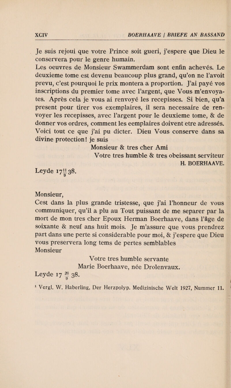 Je suis rejoui que votre Prince soit gueri, j’espere que Dieu le conservera pour le genre humain. Les oeuvres de Monsieur Swammerdam sont enfin acheves. Le deuxieme tome est devenu beaucoup plus grand, qu’on ne l’avoit prevu, c’est pourquoi le prix montera a proportion. J’ai paye vos inscriptions du premier tome avec l’argent, que Vous m’envoya- tes. Apres cela je vous ai renvoye les recepisses. Si bien, qu’a present pour tirer vos exemplaires, il sera necessaire de ren- voyer les recepisses, avec l’argent pour le deuxieme tome, & de donner vos ordres, comment les eemplaires doivent etre adresses. Voici tout ce que j’ai pu dicter. Dieu Vous conserve dans sa divine protection! je suis Monsieur & tres eher Ami Votre tres humble & tres obeissant serviteur Leyde 17II38. 9 H. BOERHAAVE. Monsieur, Cest dans la plus grande tristesse, que j’ai l’honneur de vous communiquer, qu’il a plu au Tout puissant de me separer par la mort de mon tres eher Epoux Herman Boerhaave, dans l’äge de soixante & neuf ans huit mois. Je m’assure que vous prendrez part dans une perte si considerable pour moi, & j’espere que Dieu vous preservera long tems de pertes semblables Monsieur Votre tres humble servante Marie Boerhaave, nee Drolenvaux. Leyde 17 38. 9